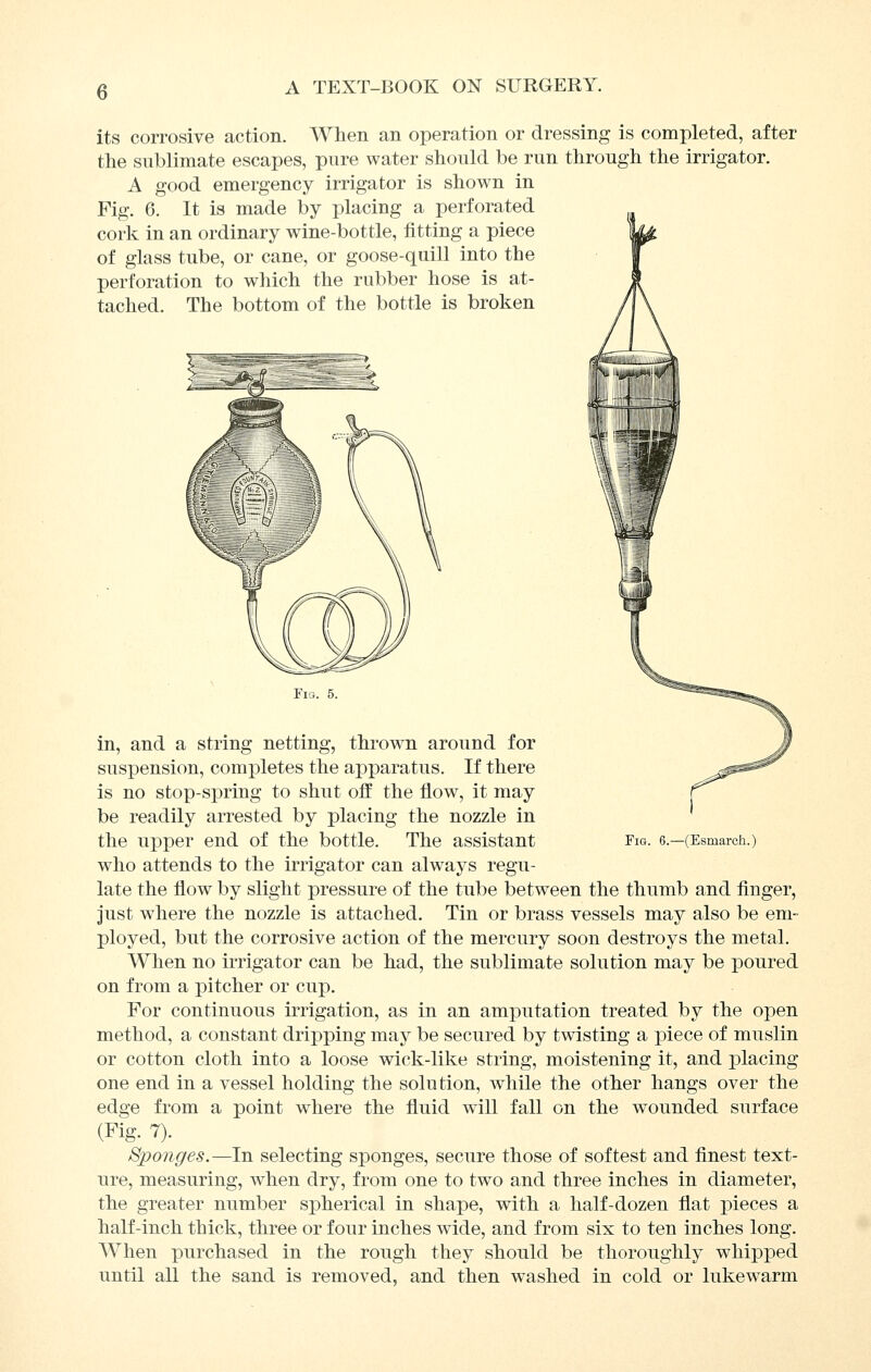 its corrosive action. When an operation or dressing is completed, after the sublimate escapes, pure water should be run through the irrigator. A good emergency irrigator is shown in Fig. 6. It is made by placing a perforated cork in an ordinary wine-bottle, fitting a piece of glass tube, or cane, or goose-quill into the perforation to which the rubber hose is at- tached. The bottom of the bottle is broken Fig. 5. in, and a string netting, thrown around for suspension, completes the apparatus. If there is no stop-spring to shut off the flow, it may be readily arrested by placing the nozzle in the upper end of the bottle. The assistant Fig. e.—(Esmarch.) who attends to the irrigator can always regu- late the flow by slight pressure of the tube between the thumb and finger, just where the nozzle is attached. Tin or brass vessels may also be em- ployed, but the corrosive action of the mercury soon destroys the metal. When no irrigator can be had, the sublimate solution may be poured on from a pitcher or cup. For continuous irrigation, as in an amputation treated by the open method, a constant dripping may be secured by twisting a piece of muslin or cotton cloth into a loose wick-like string, moistening it, and placing one end in a vessel holding the solution, while the other hangs over the edge from a point where the fiuid will fall on the wounded surface (Fig. 7). Sponges.—In selecting sponges, secure those of softest and finest text- ure, measuring, when dry, from one to two and three inches in diameter, the greater number spherical in shape, with a half-dozen flat jDieces a half-inch thick, three or four inches wide, and from six to ten inches long. When purchased in the rough they should be thoroughly whipped until all the sand is removed, and then washed in cold or lukewarm