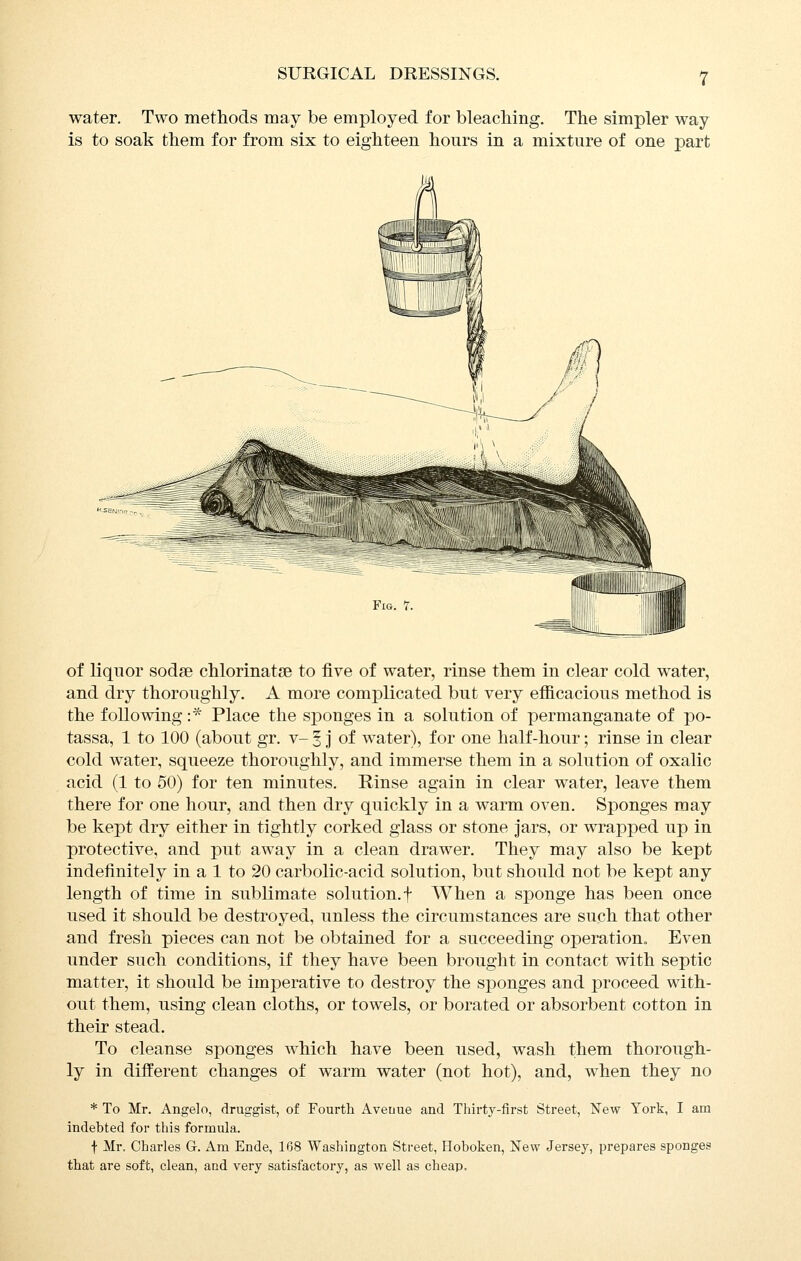 water. Two metliods may be employed for bleaching. The simpler way is to soak them for from six to eighteen hours in a mixture of one part Fig. 1, of liquor sodse chlorinatse to five of water, rinse them in clear cold water, and dry thoroughly. A more complicated but very efficacious method is the following :'^' Place the sponges in a solution of permanganate of po- tassa, 1 to 100 (about gr. v- § j of water), for one half-hour; rinse in clear cold water, squeeze thoroughly, and immerse them in a solution of oxalic acid (1 to 50) for ten minutes. Rinse again in clear water, leave them there for one hour, and then dry quickly in a warm oven. Sponges may be kept dry either in tightly corked glass or stone Jars, or wrapped up in protective, and put away in a clean drawer. They may also be kept indefinitely in a 1 to 20 carbolic-acid solution, but should not be kept any length of time in sublimate solution.f When a sponge has been once used it should be destroyed, unless the circumstances are such that other and fresh pieces can not be obtained for a succeeding operation. Even under such conditions, if they have been brought in contact with septic matter, it should be imperative to destroy the sponges and proceed with- out them, using clean cloths, or towels, or borated or absorbent cotton in their stead. To cleanse sponges which have been used, wash them thorough- ly in different changes of warm water (not hot), and, when they no * To Mr. Angelo, druggist, of Fourth Avenue and Thirty-first Street, New York, I am indebted for this formula. t Mr. Charles G-. Am Ende, 168 Washington Street, Hoboken, New Jersey, prepares sponges that are soft, clean, and very satisfactory, as well as cheap.