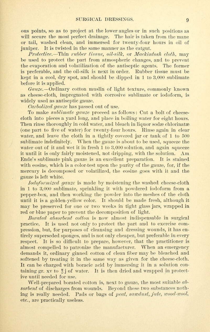 ons points, so as to project at the lower angles or in such positions as will secure the most perfect drainage. The hair is taken from the mane or tail, w^ashed clean, and immersed for twenty-four hours in oil of juniper. It is twisted in the same manner as the catgut. Protectim.—Thin rulther tissue, oil-silk, or MacMntosh cloth, may be used to protect the part from atmos^Dheric changes, and to prevent the evaporation and volatilization of the antiseptic agents. The former is preferable, and the oil-silk is next in order. Rubber tissue must be kept in a cool, dry spot, and should be dipped in 1 to 3,000 sublimate before it is applied. Gauze.—Ordinary cotton muslin of light texture, commonly known as cheese-cloth;, impregnated with corrosive sublimate or iodoform, is widely used as antiseptic gauze. CarhoUzed gauze has passed out of use. To make siiMimate gauze proceed as follows: Cut a bolt of cheese- cloth into pieces a yard long, and place in boiling water for eight hours. Then rinse thoroughly in cold water, and bleach in liquor sodse chlorinatse (one part to five of water) for twenty-four hours. Rinse again in clear water, and leave the cloth in a tightly covered jar or tank of 1 to 500 sublimate indefinitely. When the gauze is about to be used, squeeze the water out of it and wet it in fresh 1 to 3,000 solution, and again squeeze it until it is only fairly moistened, not dripi3ing, with the solution. Am Ende' s sublimate pink gauze is an excellent preparation. It is stained with eosine, which is a color-test upon the purity of the gauze, for, if the mercury is decomposed or volatilized, the eosine goes with it and the gauze is left white. lodoformized gauze is made by moistening the washed cheese-cloth in 1 to 3,000 sublimate, s]3rinkling it with powdered iodoform from a pepper-box, and then working the powder into the meshes of the cloth until it is a golden-yellow color. It should be made fresh, although it may be preserved for one or two weeks in tight glass jars, ^\Tapped in red or blue paper to prevent the decomposition of light. Borated absorbent cotton is now almost indispensable in surgical practice. It is used not only to protect the part and to exercise com- pression, but, for purposes of cleansing and dressing wounds, it has en- tirely superseded sponges, and is not only cheaper, but preferable in every respect. It is so difiicult to prepare, however, that the practitioner is almost compelled to ]Datronize the manufacturer. When an emergency demands it, ordinary ginned cotton of clean fiber may be bleached and softened by treating it in the same way as given for the cheese-cloth. It can be charged with boracic acid by immersing it in a solution con- taining gr. XV to 5 j of water. It is then dried and wrapped in protect- ive until needed for use. Well-prepared borated cotton is, next to gauze, the most suitable ab- sorbent of discharges from wounds. Beyond these two substances noth- ing is really needed. Pads or bags of %ieat, sawdust, jute, wood-wool, etc., are practically useless.