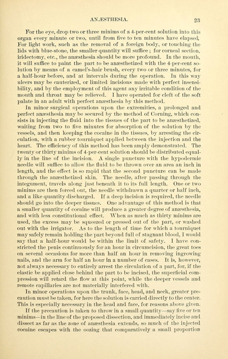 For the eye, drop two or three minims of a 4-per-cent solution into this organ every minute or two, until from five to ten minutes have elapsed For light work, such as the removal of a foreign body, or touching the lids with blue-stone, the smaller quantity will suffice ; for corneal section, iridectomy, etc., the angesthesia should be more profound. In the mouth, it will suffice to paint the part to be anaesthetized with the 4-per-cent so- lution by means of a camel's-hair brush, every two or three minutes, for a half-hour before, and at intervals during the operation. In this way ulcers may be cauterized, or limited incisions made with joerfect insensi- bility, and by the employment of this agent any irritable condition of the mouth and throat may be relieved. I have operated for cleft of the soft palate in an adult with perfect anaesthesia by this method. In minor surgical operations upon the extremities, a prolonged and perfect anaesthesia may be secured by the method of Corning, which con- sists in injecting the fluid into the tissues of the part to be anaesthetized, waiting from two to five minutes for absorption of the solution by the vessels, and then keeping the cocaine in the tissues, by arresting the cir- culation, with a rubber tourniquet applied between the injection and the heart. The efficiency of this method has been amply demonstrated. The twenty or thirty minims of 4-per-cent solution should be distributed equal- ly in the line of the incision. A single puncture with the hypodermic needle will suffice to allow the fluid to be thrown over an area an inch in length, and the effect is so rapid that the second puncture can be made through the anaesthetized skin. The needle, after passing through the integument, travels along just beneath it to its full length. One or two minims are then forced out, the needle withdrawn a quarter or half inch, and a like quantity discharged. If a deep incision is required, the needle should go into the deeper tissues. One advantage of this method is that a smaller quantity of cocaine will produce a greater degree of anaesthesia, and with less constitutional effect. When as much as thirty minims are used, the excess may be squeezed or pressed out of the part, or washed out with the irrigator. As to the length of time for which a tourniquet may safely remain holding the part beyond full of stagnant blood, I would say that a half-hour would be within the limit of safety. I have con- stricted the penis continuously for an hour in circumcision, the great toes on several occasions for more than half an hour in removing ingrowing nails, and the arm for half an hour in a number of cases. It is, however, not always necessary to entirely arrest the circulation of a part, for, if the elastic be applied close behind the part to be incised, the superficial com- pression will retard the flow at this point, while the deeper vessels and remote capillaries are not materially interfered with. In minor operations upon the trunk, face, head, and neck, greater pre- caution must be taken, for here the solution is carried directly to the center. This is especially necessary in the head and face, for reasons above given. If the precaution is taken to throw in a small quantity—say five or ten minims—in the line of the proposed dissection, and immediately incise and dissect as far as the zone of anaesthesia extends, so much of the injected cocaine escapes with the oozing that comparatively a small proportion
