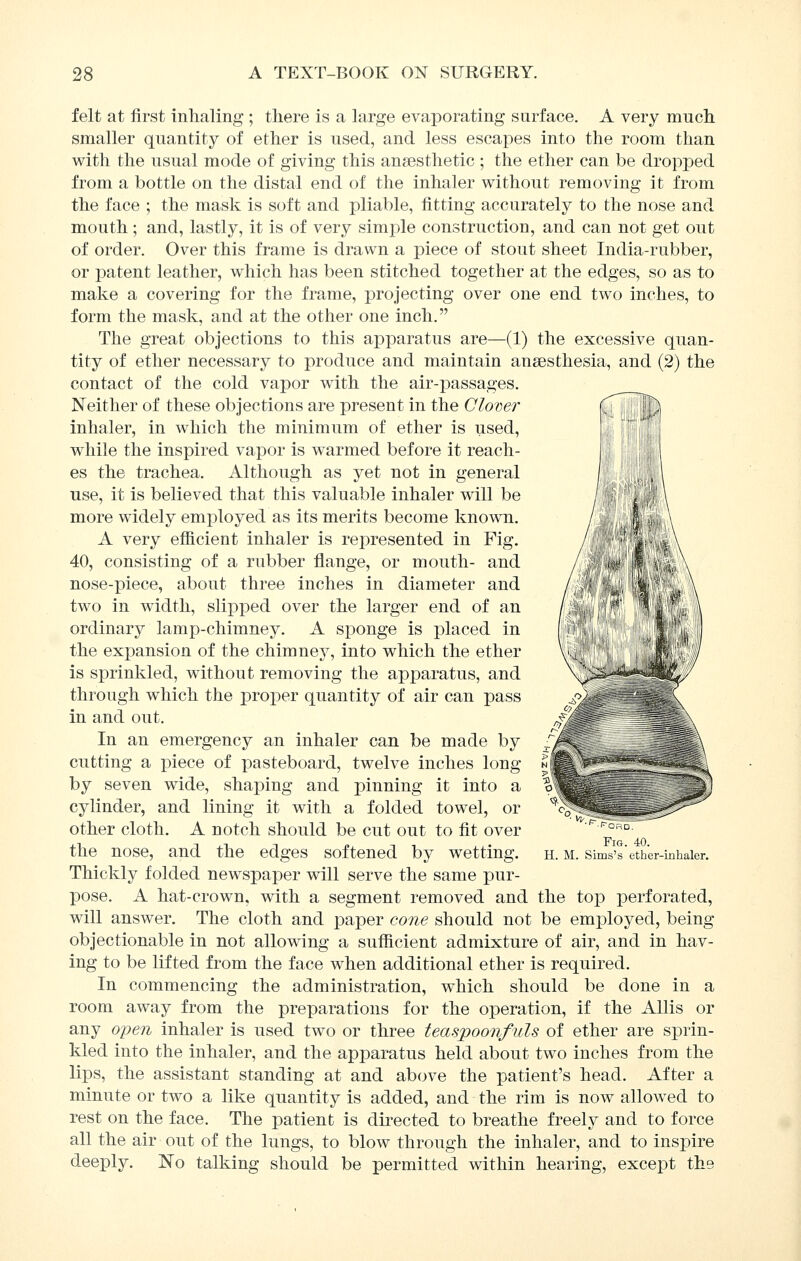 felt at first inhaling ; there is a large evaporating surface. A very much smaller quantity of ether is used, and less escapes into the room than with the usual mode of giving this anaesthetic ; the ether can be dropped from a bottle on the distal end of the inhaler without removing it from the face ; the mask is soft and pliable, fitting accurately to the nose and mouth ; and, lastly, it is of very simple construction, and can not get out of order. Over this frame is drawn a piece of stout sheet India-rubber, or patent leather, which has been stitched together at the edges, so as to make a covering for the frame, projecting over one end two inches, to form the mask, and at the other one inch. The great objections to this apparatus are—(1) the excessive quan- tity of ether necessary to produce and maintain anaesthesia, and (2) the contact of the cold vapor with the air-passages. Neither of these objections are present in the Clover inhaler, in which the minimum of ether is used, while the inspired vapor is warmed before it reach- es the trachea. Although as yet not in general use, it is believed that this valuable inhaler will be more widely employed as its merits become known. A very efficient inhaler is represented in Fig. 40, consisting of a rubber flange, or mouth- and nose-piece, about three inches in diameter and two in width, slipped over the larger end of an ordinary lamp-chimney. A sponge is placed in the expansion of the chimney, into which the ether is sprinkled, without removing the apparatus, and through which the proper quantity of air can pass in and out. In an emergency an inhaler can be made by cutting a i^iece of pasteboard, twelve inches long by seven wide, shaping and pinning it into a cylinder, and lining it with a folded towel, or other cloth. A notch should be cut out to fit over the nose, and the edges softened by wetting. Thickly folded newspaper will serve the same pur- pose. A hat-crown, with a segment removed and the top perforated, will answer. The cloth and paper cone should not be employed, being objectionable in not allowing a sufficient admixture of air, and in hav- ing to be lifted from the face when additional ether is required. In commencing the administration, which should be done in a room away from the preparations for the operation, if the AUis or any open inhaler is used two or three teaspoonfuls of ether are sprin- kled into the inhaler, and the apparatus held about two inches from the lips, the assistant standing at and above the patient's head. After a minute or two a like quantity is added, and the rim is now allowed to rest on the face. The patient is directed to breathe freelj^ and to force all the air out of the lungs, to blow through the inhaler, and to inspire deeply. No talking should be permitted within hearing, except the Fig. 40. H. M. Sims's ether-inhaler.