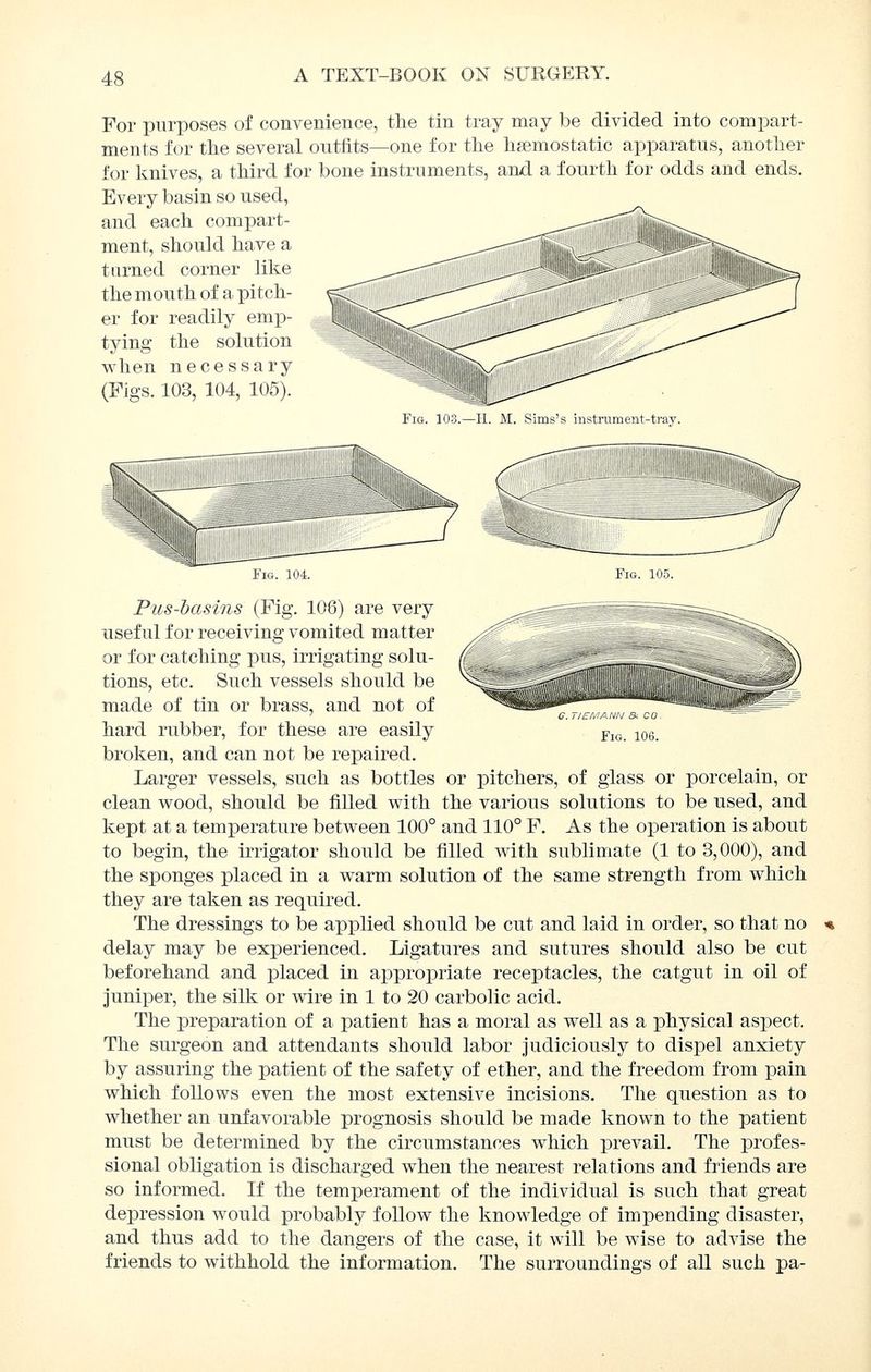 For purposes of convenience, the tin tray may be divided into compart- ments for the several outfits—one for the haemostatic apparatus, another for Ivnives, a third for bone instruments, and a fourth for odds and ends. Every basin so used, and each compart- ment, should have a turned corner like the mouth of a pitch- er for readily emp- tying the solution when necessary (Figs. 103, 104, 105). Fig. 103.—II. M. Sims's instrument-tray. g. tism ann & co Fig. 106. Fig. 104. Fig. 105. Pus-basins (Fig. 106) are very useful for receiving vomited matter or for catching pus, irrigating solu- tions, etc. Such vessels should be made of tin or brass, and not of hard rubber, for these are easily broken, and can not be repaired. Larger vessels, such as bottles or pitchers, of glass or porcelain, or clean wood, should be filled with the various solutions to be used, and kept at a temperature between 100° and 110° F. As the operation is about to begin, the irrigator should be filled with sublimate (1 to 3,000), and the sponges placed in a warm solution of the same strength from which they are taken as required. The dressings to be applied should be cut and laid in order, so that no delay may be experienced. Ligatures and sutures should also be cut beforehand and placed in appropriate receptacles, the catgut in oil of juniper, the silk or wire in 1 to 20 carbolic acid. The preparation of a patient has a moral as well as a physical aspect. The surgeon and attendants should labor judiciously to dispel anxiety by assuring the patient of the safety of ether, and the freedom from pain which follows even the most extensive incisions. The question as to whether an unfavorable prognosis should be made known to the patient must be determined by the circumstances which prevail. The profes- sional obligation is discharged when the nearest relations and friends are so informed. If the temperament of the individual is such that great depression would probably follow the knowledge of impending disaster, and thus add to the dangers of the case, it will be wise to advise the friends to withhold the information. The surroundings of all such pa-