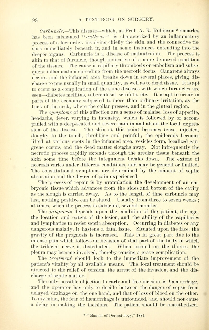 Carbuncle.—T\n.B disease—which, as Prof. A. R. Robinson * remarks, has been misnamed '■' anthrax—is, characterized by an inHammatory process of a low order, involving chiefly the skin and the connective tis- sues immediately beneath it, and in some instances extending into the deeper organs. Carbuncle is a disease of malnutrition. The process is akin to that of furuncle, though indicative of a more depraved condition of the tissues. The cause is capillary thrombosis or embolism and subse- quent inflammation spreading from the necrotic focus. Gangrene always occurs, and the inflamed area breaks down in several places, giving dis- charge to pus usually in small quantity, as well as to dead tissue. It is apt to occur as a complication of the same diseases with which furuncles are seen—diabetes mellitus, tuberculosis, scrofula, etc. It is apt to occur in parts of the economy subjected to more than ordinary irritation, as the back of the neck, where the collar presses, and in the gluteal region. The symptoms of this affection are a sense of malaise, loss of appetite, headache, fever, varying in intensity, which is followed by or accom- panied with a deep-seated and severe pain in and about the local expres- sion of the disease. The skin at this ]3oint becomes tense, injected, doughy to the touch, throbbing and j)ainful; the epidermis becomes lifted at various spots in the inflamed area, vesicles form, localized gan- grene occurs, and the dead matter sloughs away. Not infrequently the necrotic process rapidly extends through the areolar tissue beneath the skin some time before the integument breaks down. The extent of necrosis varies under different conditions, and may be general or limited. The constitutional symx)toms are determined by the amount of septic absorption and the degree of pain experienced. The process of repair is by granulation, the development of an em- bryonic tissue which advances from the sides and bottom of the cavity as the slough is carried away. As to the length of time carbuncle may last, nothing positive can be stated. Usually from three to seven weeks ; at times, when the process is subacute, several months. The prognosis depends upon the condition of the patient, the age, the location and extent of the lesion, and the ability of the capillaries and lymphatics to resist septic absorption. Occurring in diabetes or any dangerous malady, it hastens a fatal issue. Situated upon the face, the gravity of the prognosis is increased. This is in great part due to the intense pain which follows an invasion of that part of the body in which the trifacial nerve is distributed. When located on the thorax, the pleura may become involved, thereby causing a grave complication. The treatment should look to the immediate improvement of the patient's vitality by all available means. The local treatment should be directed to the relief of tension, the arrest of the invasion, and the dis- charge of septic matter. The only possible objection to early and free incision is haemorrhage, and the operator has only to decide between the danger of sepsis from delayed drainage on the one hand, and that of loss of blood on the other. To my mind, the fear of haemorrhage is unfounded, and should not cause a delay in making the incisions. The patient should be anaesthetized, *  Manual of Dermatology, 1884.