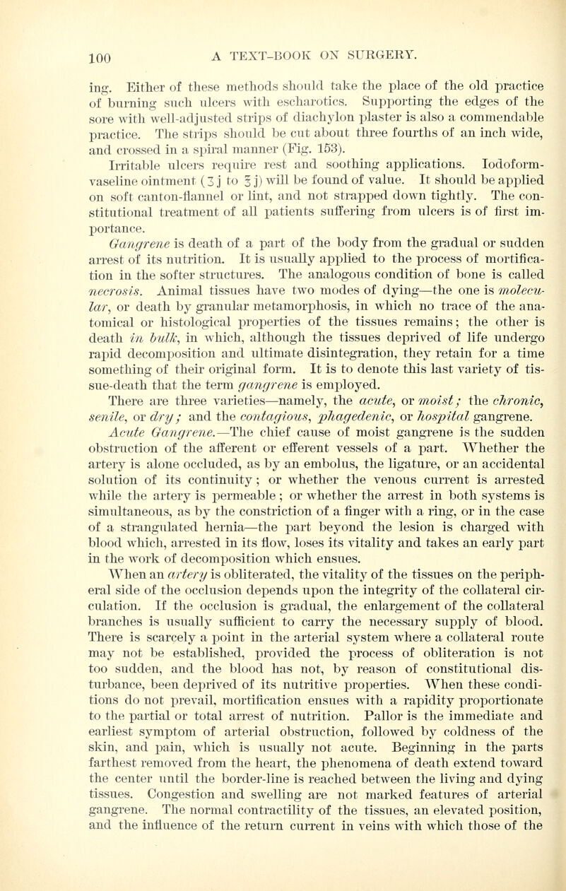 ing. Eitlier of these methods shoukl take the place of the old practice of burning such ulcers with escharotics. Supporting the edges of the sore with well-adjusted strips of diachylon plaster is also a commendable practice. The strips should be cut about three fourths of an inch wide, and crossed in a spiral manner (Fig. 153). Irritable ulcers require rest and soothing applications. lodoform- vaseline ointment (3 j to § j) will be found of value. It should be applied on soft canton-flannel or lint, and not strapped down tightly. The con- stitutional treatment of all patients suffering from ulcers is of first im- portance. Gangrene is death of a part of the body from the gradual or sudden arrest of its nutrition. It is usually applied to the process of mortifica- tion in the softer structures. The analogous condition of bone is called necrosis. Animal tissues have two modes of dying—the one is molecu- lar, or death by granular metamorphosis, in which no trace of the ana- tomical or histological properties of the tissues remains; the other is death in hulk, in which, although the tissues deprived of life undergo rapid decomposition and ultimate disintegration, they retain for a time something of their original form. It is to denote this last variety of tis- sue-death that the term gangrene is employed. There are three varieties—namely, the acute, ot moist; the chronic, senile, or dry; and the contagious, phagedenic, or hospital gangrene. Acute Gangrene.—The chief cause of moist gangrene is the sudden obstruction of the afferent or efferent vessels of a part. Whether the artery is alone occluded, as by an embolus, the ligature, or an accidental solution of its continuity ; or whether the venous current is arrested while the artery is permeable ; or whether the arrest in both systems is simultaneous, as by the constriction of a finger with a ring, or in the case of a strangulated hernia—the part beyond the lesion is charged with blood which, arrested in its flow, loses its vitality and takes an early part in the work of decomposition which ensues. When an artery is obliterated, the vitality of the tissues on the periph- eral side of the occlusion depends upon the integrity of the collateral cir- culation. If the occlusion is gradual, the enlargement of the collateral branches is usually sufficient to carry the necessary supply of blood. There is scarcely a point in the arterial system where a collateral route may not be established, provided the process of obliteration is not too sudden, and the blood has not, by reason of constitutional dis- turbance, been deprived of its nutritive properties. When these condi- tions do not prevail, mortification ensues with a rapidity proportionate to the partial or total arrest of nutrition. Pallor is the immediate and earliest symptom of arterial obstruction, followed by coldness of the skin, and pain, which is usually not acute. Beginning in the parts farthest removed from the heart, the phenomena of death extend toward the center until the border-line is reached between the living and dying tissues. Congestion and swelling are not marked features of arterial gangrene. The normal contractility of the tissues, an elevated position, and the influence of the return current in veins with which those of the