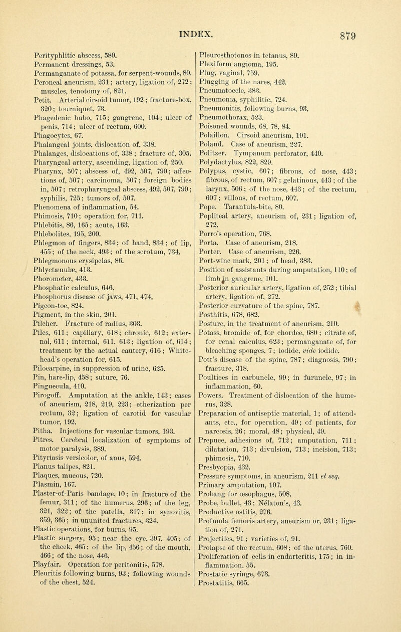 Perityphlitie abscess, 580. Permanent dressings, 53, Permanganate of potassa, for serpent-wounds, 80. Peroneal aneurism, 231; artery, ligation of, 272; muscles, tenotomy of, 821. Petit. Arterial cirsoid tumor, 192 ; fracture-box, 320; tourniquet, 73. Phagedenic bubo, 715; gangrene, 104; ulcer of penis, 714; ulcer of rectum, 600. Phagocytes, 67. Phalangeal joints, dislocation of, 338. Phalanges, dislocations of, 338 ; fracture of, 305. Pharyngeal artery, ascending, ligation of, 250. Pharynx, 507; abscess of, 492, 507, 790; affec- tions of, 507; carcinoma, 507; foreign bodies in, 507; retropharyngeal abscess, 492, 507, 790; syphilis, 725; tumors of, 507. Phenomena of inflammation, 54. Phimosis, 710; operation for, 711. Phlebitis, 86, 165 ; acute, 163. Phlebolites, 195, 200. Phlegmon of fingers, 834; of hand, 834 ; of lip, 455; of the neck, 493; of the scrotum, 734. Phlegmonous erysipelas, 86. Phlyctaenulse, 413. Phorometer, 433. Phosphatic calculus, 646. Phosphorus disease of jaws, 471, 474. Pigeon-toe, 824. Pigment, in the skin, 201. Pilcher. Fracture of radius, 303. Piles, 611; capillary, 618; chronic, 612; exter- nal, 611; internal, 611, 613; ligation of, 614; treatment by the actual cautery, 616 ; White- head's operation for, 615. Pilocarpine, in suppression of urine, 625. Pin, hare-lip, 458; suture, 76. Pinguecula, 410. Pirogoff. Amputation at the ankle, 143; cases of aneurism, 218, 219, 223; etherization per rectum, 32; ligation of carotid for vascular tumor, 192. Pitha. Injections for vascular tumors, 193. Pitres. Cerebral localization of symptoms of motor paralysis, 389. Pityriasis versicolor, of anus, 594. Planus talipes, 821. Plaques, mucous, 720. Plasmin, 167. Plaster-of-Paris bandage, 10; in fracture of the femur, 311; of the humerus, 296; of the leg, 321, 322; of the patella, 317; in synovitis, 359, 365; in ununited fractures, 324. Plastic operations, for burns, 95. Plastic surgery, 95; near the eye, 397, 405; of the cheek, 465; of the lip, 456; of the mouth, 466; of the nose, 446. Playfair. Operation for peritonitis, 578, Pleuritis following burns, 93 ; following wounds of the chest, 524. Pleurosthotonos in tetanus, 89. Plexiform angioma, 195. Plug, vaginal, 759. Plugging of the nares, 442. Pneumatocele, 383. Pneumonia, syphilitic, 724. Pneumonitis, following burns, 93. Pneumothorax, 523. Poisoned wounds, 68, 78, 84. Polaillon, Cirsoid aneurism, 191. Poland. Case of aneurism, 227. Politzer, Tympanum perforator, 440, Polydactylus, 822, 829, Polypus, cystic, 607; fibrous, of nose, 443; fibrous, of rectum, 607; gelatinous, 443 ; of the larynx, 506 ; of the nose, 443 ; of the rectum, 607; villous, of rectum, 607, Pope, Tarantula-bite, 80. Popliteal artery, aneurism of, 231; ligation of, 272. Porro's operation, 768. Porta. Case of aneurism, 218. Porter. Case of aneurism, 226. Poi't-wine mark, 201; of head, 383, Position of assistants during amputation, 110; of limb jn gangrene, 101. Posterior auricular artery, ligation of, 252; tibial artery, ligation of, 272. Posterior curvature of the spine, 787. Posthitis, 678, 682. Posture, in the treatment of aneurism, 210. Potass, bromide of, for chordee, 680 ; citrate of, for renal calculus, 623; permanganate of, for bleaching sponges, 7; iodide, vide iodide. Pott's disease of the spine, 787; diagnosis, 790; fracture, 318, Poultices in carbuncle, 99; in furuncle, 97; in inflammation, 60. Powers, Treatment of dislocation of the hume- rus, 328, Preparation of antiseptic material, 1; of attend- ants, etc., for operation, 49; of patients, for narcosis, 26; moral, 48; physical, 49, Prepuce, adhesions of, 712; amputation, 711; dilatation, 713; divulsion, 713 ; incision, 713; phimosis, 710, Presbyopia, 432, Pressure symptoms, in aneurism, 211 et seg. Primary amputation, 107, Probang for oesophagus, 508, Probe, bullet, 43 ; iSTelaton's, 43, Productive ostitis, 276, Profunda femoris artery, aneurism or, 231; liga- tion of, 271, Projectiles, 91 ; varieties of, 91. Prolapse of the rectum, 608; of the uterus, 760. Proliferation of cells in endarteritis, 175; in in- flammation, 55, Prostatic syringe, 673. Prostatitis, 665.