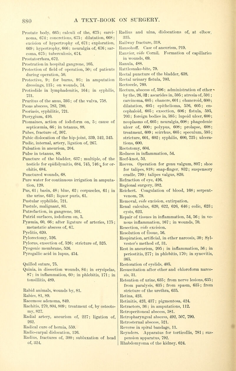 Prostate body. 665; calculi of the, 675; carci- noma, 674; concretions, 675 ; dilatation, 668 ; excision of hypertrophy of, 671; exploration, 669; hypertrophy, 666; neuralgia of, 676; sar- coma, 675; tuberculosis, 674. Prostatorrha3a, 672. Prostration in hospital gangrene, 105. Protection of field of operation, 50; of patients during operation, 50. Protective, 9; for burns, 93; in amputation dressings, 115; on wounds, 74. Protiodide in lymphadenitis, 164; in syphilis, 731. Pruritus of the anus, 593; of the vulva, 758. Psoas abscess, 783, 790. Psoriasis, syphilitic, 731. Pterygium, 410. Ptomaines, action of iodoform on,' 5; cause of septictsmia, GQ; in tetanus, 88. Pubes, fracture of, 307. Pubic dislocation of the hip-joint, 339, 342, 345. Pudic, internal, artery, ligation of, 267. Pulsation in aneurism, 204. Pulse in tetanus, 89. Puncture of the bladder, 637; multiple, of the testicle for epididymitis, 684, 745, 746 ;^ for or- chitis, 684. Punctured wounds, 68. Pure water for continuous irrigation in amputa- tion, 120. Pus, 61; basin, 48; blue, 62; corpuscles, 61; in the urine, 643; liquor puris, 61. Pustular syphilide, 721. Pustule, malignant, 83. Putrefaction, in gangrene, 101. Putrid surfaces, iodoform on, 5. Pyaemia, 60, 66; after ligature of arteries, 175; metastatic abscess of, 67. Pyelitis, 620. Pylorectomy, 526. Pylorus, exsection of, 526; stricture of, 525. Pyogenic membrane, 526. Pyrogallic acid in lupus, 454. Quilled suture, 75. Quinia, in dissection wounds, 84; in erysipelas, 87; in inflammation, 60; in phlebitis, 171; in tonsillitis, 489. Rabid animals, wounds by, 81. Rabies, 81, 89. Racemose adenoma, 849. Rachitis, 279, 804, 809; treatment of, by osteoto- my, 827. Radial artery, aneurism of, 227; ligation of, 262. Radical cure of hernia, 559. Radio-carpal dislocation, 126. Radius, fractures of, 300; subluxation of head of, 324. Radius and ulna, dislocations of, at elbow,, 335. Railway fracture, 318. RansohofE. Case of aneurism, 219. Ranvier, vide Cornil. Formation of capillaries in wounds, 69. Ranula, 488. Rattlesnake-bite, 79. Rectal puncture of the bladder, 638. Rectal urinary fistula, 703. Rectocele, 760. Rectum, abscess of, 596; administration of ether « by the, 26,32: ascarides in, 595; atresia of, 591; carcinoma, 605 ; chancre, 601; chancroid, 600; dilatation, 605; epithelioma, 536, 605; en- cephaloid, 605; exsection, 606; fistula, 595, 703 ; foreign bodies in, 595; lupoid ulcer, 600; neoplasms of, 605; neuralgia, 608; phagedenic ulcer of, 600; polypus, 608; prolapse, 608; treatment, 609; scirrhus, 605; speculum, 595; stricture, 601, 602; syphilis, 600, 725; ulcera- tions, 600. Reetotomy, 604. Redness in inflammation, 54. Reef-knot, 52. Reeves. Operation for genu valgum, 807; shoe for talipes, 818; snap-finger, 832; susjiensory cradle, 799; talipes valgus, 820. Refraction of eye, 426. Regional surgery, 382. Reiehert. Coagulation of blood, 168; serpent- venom, 79. Removal, vide excision, extirpation. Renal calculus, 620, 622, 626, 646 ; colic, 623; cysts, 623. Repair of tissues in inflammation, 54, 56 ; in ve- nous inflammation, 167; in wounds, 70. Resection, vide excision. Resolution of tissue, 56. Respiration, artificial, in ether narcosis, 30; Syl- vester's method of, 31. Rest in aneurism, 205 ; in inflammation, 56 ; in periostitis, 277; in phlebitis, 170; in synovitis, 365. Restoration of eyelids, 405. Resuscitation after ether and chloroform narco- sis, 31. Retention of urine, 635; from nerve lesions, 635; from paralysis, 635; from spasm, 635; from stricture of the urethra, 635. Retina, 423. Retinitis, 423, 437; pigmentosa, 424. Retractors, 36 ; in amputations, 112. Retroperitoneal abscess, 581. Retropharyngeal abscess, 492, 507, 790. Retrosternal abscess, 521. Reverse in spiral bandage, 11. Reynders. Apparatus for torticollis, 781; sus- pension apparatus, 792. Rhabdomyoma of the kidney, 624.