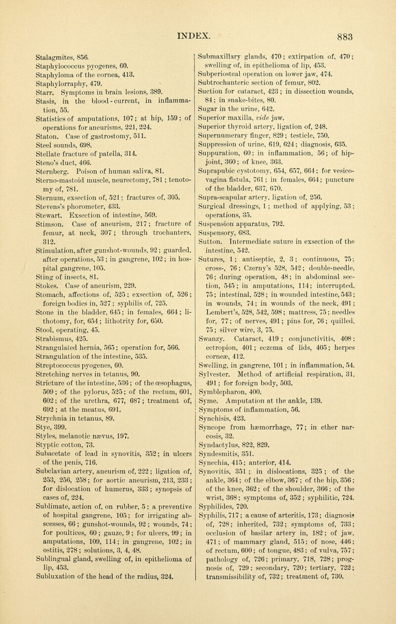 Stalagmites, 856, Staphylococcus pyogenes, 60. Staphyloma of the cornea, 413. Staphylorraphy, 479. Starr. Symptoms in brain lesions, 389. Stasis, in the blood - current, in inflamma- tion, 55. Statistics of amputations, 107; at hip, 159; of operations for aneurisms, 221, 224. Staton. Case of gastrostomy, 511. Steel sounds, 698. Stellate fracture of patella, 314. Steno's duct, 466. Sternberg. Poison of human saliva, 81. Sterno-mastoid muscle, neurectomy, 781; tenoto- my of, 781. Sternum, exsection of, 521; fractures of, 305. Stevens's phorometer, 433. Stewart. Exsection of intestine, 569. Stimson. Case of aneurism, 217; fracture of femur, at neck, 307; through trochanters, 312. Stimulation, after gunshot-wounds, 92; guarded, after operations, 53 ; in gangrene, 102; in hos- pital gangrene, 105. Sting of insects, 81. Stokes. Case of aneurism, 229. Stomach, affections of, 525; exsection of, 526; foreign bodies in, 527 ; syphilis of, 725. Stone in the bladder, 645; in females, 664; li- thotomy, for, 654; lithotrity for, 650. Stool, operating, 45. Strabismus, 425. Strangulated hernia, 565; operation for, 566. Strangulation of the intestine, 535. Streptococcus pyogenes, 60. Stretching nerves in tetanus, 90. Stricture of the intestine, 536; of the oesophagus, 509; of the pylorus, 525; of the rectum, 601, 602; of the urethra, 677, 687; treatment of, 692 ; at the meatus, 691. Strychnia in tetanus, 89. Stye, 399. Styles, melanotic nsevus, 197. Styptic cotton, 73. Subacetate of lead in synovitis, 352; in ulcers of the penis, 716. Subclavian artery, aneurism of, 222; ligation of, 253, 256, 258; for aortic aneurism, 213, 233 ; for dislocation of humerus, 333; synopsis of cases of, 224. Sublimate, action of, on rubber, 5; a preventive of hospital gangrene, 105; for irrigating ab- scesses, 66 ; gunshot-wounds, 92 ; wounds, 74; for poultices, 60 ; gauze, 9 ; for ulcers, 99; in amputations, 109, 114; in gangrene, 102; in ostitis, 278 ; solutions, 3, 4, 48. Sublingual gland, swelling of, in epithelioma of lip, 453. Subluxation of the head of the radius, 324. Submaxillary glands, 470; extirpation of, 470; swelling of, in epithelioma of lip, 453. Subperiosteal operation on lower jaw, 474. Subtrochanteric section of femur, 802. Suction for cataract, 423 ; in dissection wounds, 84; in snake-bites, 80. Sugar in the urine, 642. Superior maxilla, vide jaw. Superior thyroid artery, ligation of, 248. Supernumerary finger, 829 ; testicle, 750. Suppression of urine, 619, 624; diagnosis, 635. Suppuration, 60; in inflammation, 56; of hip- joint, 360; of knee, 363. Suprapubic cystotomy, 654, 657, 664; for vesico- vagina fistula, 761; in females, 664; puncture of the bladder, 637, 670. Supra-scapular artery, ligation of, 256. Surgical dressings, 1; method of applying, 53; operations, 35. Suspension apparatus, 792. Suspensory, 683. Sutton. Intermediate suture in exsection of the intestine, 542. Sutures, 1; antiseptic, 2, 3; continuous, 75; cross-, 76; Czerny's 528, 542; double-needle, 76; during operation, 48; in abdominal sec- tion, 545; in amputations, 114; interrupted. 75; intestinal, 528; in wounded intestine, 543; in wounds, 74; in wounds of the neck, 491; Lembert's, 528, 542, 598; mattress, 75; needles for, 77; of nerves, 491; pins for, 76 ; quilled, 75; silver wire, 3, 75. Swanzy. Cataract, 419 ; conjunctivitis, 408 ; ectropion, 401; eczema of lids, 405; herpes corneae, 412. Swelling, in gangrene, 101; in inflammation, 54. Sylvester. Method of artificial respiration, 31, 491; for foreign body, 503. Symblepharon, 400. Syme. Amputation at the ankle, 139. Symptoms of inflammation, 56. Synchisis, 423. Syncope from haemorrhage, 77; in ether nar- cosis, 32. Syndactylus, 822, 829. Syndesmitis, 351. Synechia, 415; anterior, 414. Synovitis, 351 ; in dislocations, 325 ; of the ankle, 364; of the elbow, 367; of the hip, 356; of the knee, 362; of the shoulder, 366; of the wrist, 368; symptoms of, 352 ; syphilitic, 724. Syphilides, 720. Syphilis, 717; a cause of arteritis, 173; diagnosis of, 728; inherited, 732; symptoms of, 733; occlusion of basilar artery in, 182 ; of jaw, 471; of mammary gland, 515; of nose, 446; of rectum, 600; of tongue, 483 ; of vulva, 757; pathology of, 726; primary, 718, 728; prog- nosis of, 729 ; secondary, 720; tertiary, 722; transmissibility of, 732; treatment of, 730,