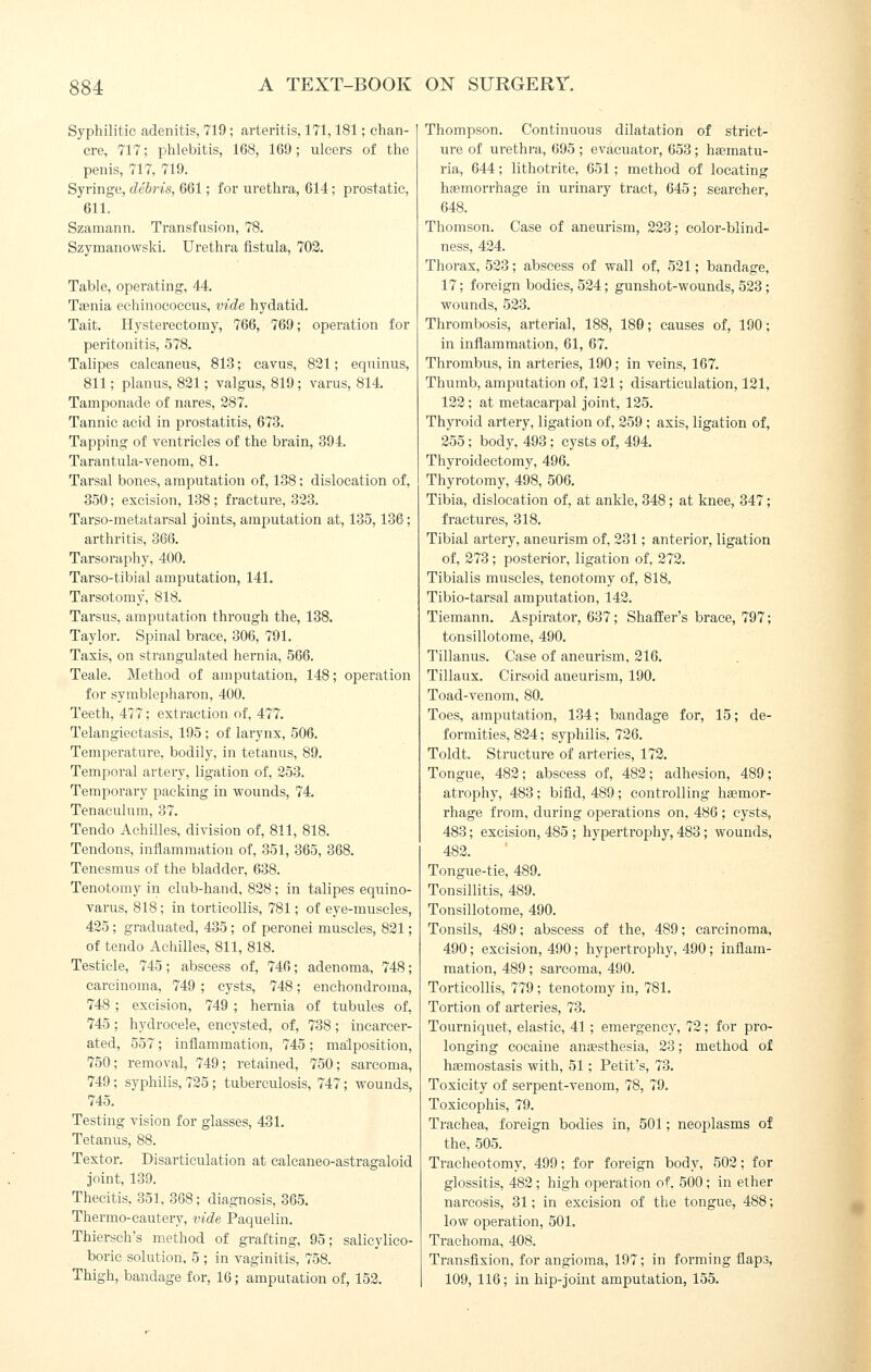 Syphilitic adenitis, 719; arteritis, 171,181; chan- cre, 717; phlebitis, 168, 169; ulcers of the penis, 717, 719. Syringe, debris, 661; for urethra, 614; prostatic, 611. Szamann. Transfusion, 78. Szyinanowski. Urethra fistula, 702. Table, operating, 44. Taenia echinococcus, vide hydatid. Tait. Hysterectomy, 766, 769; operation for peritonitis, 578. Talipes calcaneus, 813; cavus, 821; equinus, 811; planus, 821; valgus, 819 ; varus, 814. Tamponade of nares, 287. Tannic acid in prostatitis, 673. Tapping of ventricles of the brain, 394. Tarantula-venom, 81. Tarsal bones, amputation of, 138; dislocation of, 350; excision, 138; fraetui'e, 323. Tarso-metatarsal joints, amputation at, 135,186; arthritis, 366. Tarsoraphy, 400. Tarso-tibial amputation, 141. Tarsotomy, 818. Tarsus, amputation through the, 138. Taylor. Spinal brace, 306, 791. Taxis, on strangulated hernia, 566. Teale. Method of amputation, 148; operation for symblepharon, 400. Teeth, 477; extraction of, 477. Telangiectasis, 195 ; of larynx, 506. Temperature, bodily, in tetanus, 89. Temporal artery, ligation of, 253. Temporaiy packing in wounds, 74. Tenaculum, 37. Tendo Achilles, division of, 811, 818. Tendons, inflammation of, 351, 365, 368. Tenesmus of the bladder, 638. Tenotomy in club-hand, 828; in talipes equino- varus, 818; in torticollis, 781; of eye-muscles, 425; graduated, 435; of peronei muscles, 821; of tendo Achilles, 811, 818. Testicle, 745; abscess of, 746; adenoma, 748; carcinoma, 749 ; cysts, 748; enchondroma, 748 ; excision, 749 ; hernia of tubules of, 745; hydrocele, encysted, of, 738; incarcer- ated, 557 ; inflammation, 745 ; malposition, 750; removal, 749; retained, 750; sarcoma, 749; syphilis, 725 ; tuberculosis, 747; wounds, 745. Testing vision for glasses, 431. Tetanus, 88. Textor. Disarticulation at ealeaneo-astragaloid joint, 139. Thecitis, 351. 368; diagnosis, 365. Thermo-cautery, vide Paquelin. Thiersch's method of grafting, 95; salicylico- boric solution. 5 ; in vaginitis, 758. Thigh, bandage for, 16; amputation of, 152. Thompson. Continuous dilatation of strict- ure of urethra, 695 ; evacuator, 653; haematu- ria, 644; lithotrite, 651; method of locating haemorrhage in urinary tract, 645; searcher, 648. Thomson. Case of aneurism, 223; color-blind- ness, 424. Thorax, 523; abscess of wall of, 521; bandage, 17; foreign bodies, 524; gunshot-wounds, 523; wounds, 523. Thrombosis, arterial, 188, 180; causes of, 190; in inflammation, 61, 67. Thrombus, in arteries, 190; in veins, 167. Thumb, amputation of, 121; disarticulation, 121, 122; at metacarpal joint, 125. Thyroid artery, ligation of, 259 ; axis, ligation of, 255; body, 493; cysts of, 494, Thyroidectomy, 496. Thyrotomy, 498, 506. Tibia, dislocation of, at ankle, 348; at knee, 347; fractures, 318. Tibial artery, aneurism of, 231; anterior, ligation of, 273; posterior, ligation of, 272. Tibialis muscles, tenotomy of, 818. Tibio-tarsal amputation, 142. Tiemann. Aspirator, 637; Shafi'er's brace, 797; tonsillotome, 490. Tillanus. Case of aneurism, 216. Tillaux. Cirsoid aneurism, 190. Toad-venom, 80. Toes, amputation, 134; bandage for, 15; de- formities, 824; syphilis, 726. Toldt. Structure of arteries, 172. Tongue, 482; abscess of, 482; adhesion, 489; atrophy, 483; bifid, 489; controlling haemor- rhage from, during operations on, 486 ; cysts, 483; excision, 485 ; hypertrophy, 483; wounds, 482. Tongue-tie, 489. Tonsillitis, 489. Tonsillotome, 490. Tonsils, 489; abscess of the, 489; cai'cinoma, 490; excision, 490; hypertrophy, 490; inflam- mation, 489; sarcoma, 490. Torticollis, 779; tenotomy in, 781. Tortion of arteries, 73. Tourniquet, elastic, 41 ; emergency, 72; for pro- longing cocaine anesthesia, 23; method of hsemostasis with, 51; Petit's, 73. Toxicity of serpent-venom, 78, 79. Toxicophis, 79. Trachea, foreign bodies in, 501; neoplasms of the, 505. Tracheotomy, 499; for foreign body, 502; for glossitis, 482 ; high operation of. 500 ; in ether narcosis, 31; in excision of the tongue, 488; low operation, 501. Trachoma, 408. Transfixion, for angioma, 197; in forming flaps, 109, 116; in hip-joint amputation, 155.