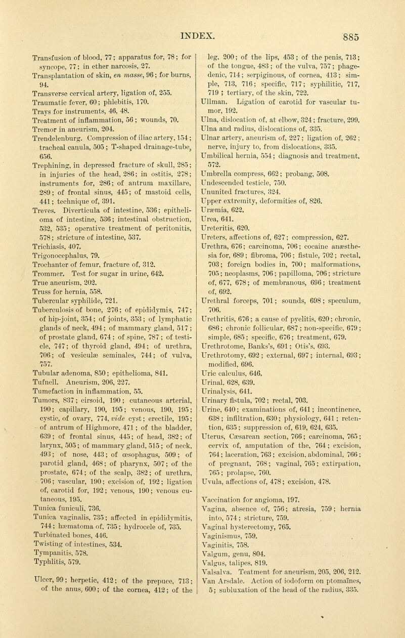 Transfusion of blood, 77; apparatus for, 78; for syncope, 77; in ether narcosis, 27, Transplantation of skin, en masse, 96; for burns, 94 Transverse cervical artery, ligation of, 355. Traumatic fever, 60; phlebitis, 170. Trays for instruments, 46, 48. Treatment of inflammation, 56 ; wounds, 70. Tremor in aneurism, 204. Trendelenburg. Compression of iliac artery, 154 ; tracheal canula, 505 ; T-shaped drainage-tube, 656. Trephining, in depressed fracture of skull, 285; in injuries of the head, 286; in ostitis, 278; instruments for, 286; of antrum maxillare, 289; of frontal sinus, 445; of mastoid cells, 441; technique of, 391. Treves. Diverticula of intestine, 536; epitheli- oma of intestine, 536; intestinal obstruction, 532, 535; operative treatment of peritonitis, 578; stricture of intestine, 537. Trichiasis, 407. Trigonocephalus, 79. Trochanter of femur, fracture of, 312. Trommer. Test for sugar in urine, 643. True aneurism, 203. Truss for hernia, 558. Tubercular syphilide, 721, Tuberculosis of bone, 276; of epididymis, 747; of hip-joint, 354; of joints, 353 ; of lymphatic glands of neck, 494; of mammary gland, 517 ; of prostate gland, 674; of spine, 787; of testi- cle, 747; of thyroid gland, 494; of urethra, 706; of vesiculae seminales, 744; of vulva, 757. Tubular adenoma, 850; epithelioma, 841. Tufnell. Aneurism, 206, 227. Tumefaction in inflammation, 55. Tumors, 837; cirsoid, 190; cutaneous arterial, 190; capillary, 190, 195; venous, 190, 195; cystic, of ovary, 774, vide cyst; erectile, 195; of antrum of Highmore, 471; of the bladder, 639; of frontal sinus, 445; of head, 382; of larynx, 505; of mammary gland, 515 ; of neck, 493; of nose, 443; of oesophagus, 509; of parotid gland, 468; of pharynx, 507; of the prostate, 674; of the scalp, 382; of urethra, 706; vascular, 190; excision of, 193 ; ligation of, carotid for, 193; venous, 190; venous cu- taneous, 195. Tunica funiculi, 736. Tunica vaginalis, 735; affected in epididymitis, 744; hjematoma of, 735; hydrocele of, 7-35. Turbinated bones, 446. Twisting of intestines, 534. Tympanitis, 578. Typhlitis, 579. Ulcer, 99; herpetic, 413; of the prepuce, 713; of the anus, 600; of the cornea, 412; of the leg, 200; of the lips, 453; of the penis, 713; of the tongue, 483 ; of the vulva, 757; phage- denic, 714; serpiginous, of cornea, 413; sim- ple, 713, 716; specific, 717; syphilitic, 717, 719 ; tertiary, of the skin, 722. Ullman. Ligation of carotid for vascular tu- mor, 193. Ulna, dislocation of, at elbow, 334; fracture, 399. Ulna and radius, dislocations of, 335. Ulnar artery, aneurism of, 337; ligation of, 362; nerve, injury to, from dislocations, 335. Umbilical hernia, 554; diagnosis and treatment. 572. Umbrella compress, 663; probang, 508. Undescended testicle, 750. Ununited fractures, 324. Upper extremity, deformities of, 826. Uremia, 632. Urea, 641. Ureteritis, 620. Ureters, affections of, 627; compression, 637. Urethra, 676; carcinoma, 706; cocaine anaesthe- sia for, 689; fibroma, 706; fistule, 702; rectal, 703; foreign bodies in, 700; malformations, 705; neoplasms, 706; papilloma, 706; stricture of, 677, 678; of membranous, 696; treatment of, 692. Urethral forceps, 701; sounds, 698; speculum, 706. Urethritis, 676; a cause of pyelitis, 620; chronic, 686; chronic follicular, 687; non-specific, 679 ; simple, 685; specific, 676; treatment, 679. Urethrotome, Banks's, 691; Otis's, 693. Urethrotomy, 692 ; external, 697; internal, 693; modified, 696. Uric calculus, 646, Urinal. 628, 639. Urinalysis, 641. Urinary fistula, 702; rectal, 703. Urine, 640; examinations of, 641; incontinence, 638 ; infiltration, 630; physiology, 641 ; reten- tion, 635; suppression of, 619, 624, 635. Uterus, Caesarean section, 766; carcinoma, 765; cervix of, amputation of the, 764; excision, 764; laceration, 763; excision, abdominal, 766; of pregnant, 768; vaginal, 765; extirpation, 765; prolapse, 760. Uvula, affections of, 478; excision, 478. Vaccination for angioma, 197, Vagina, absence of, 756; atresia, 759; hernia into, 574 ; stricture, 759. Vaginal hysterectomy, 765, Vaginismus, 759, Vaginitis, 758. Valgum, genu, 804. Valgus, talipes, 819. Valsalva. Teatment for aneurism, 305, 206, 313. Van Arsdale. Action of iodoform on ptomaines, 5; subluxation of the head of the radius, 335.