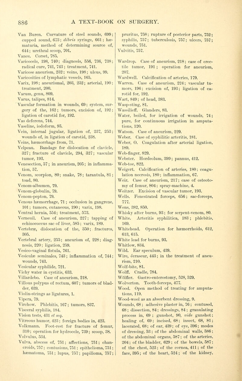 Van Buren. Curvature of steel sounds, 699; cupped sound, 673; debris syringe, 661 ; hje- maturia, method of determining source of, 644; urethral scoop, 701. Vance. Corset, 785. Varicocele, 198, 740; diagnosis, 556, 736, 738; radical cure, 741, 743 ; treatment, 741. Varicose aneurism, 233; veins, 198; ulcus, 99. Varicosities of lymphatic vessels, 165. Varix, 198; aneurismal, 203, 232; arterial, 190; treatment, 200. Varum, genu, 809. Varus, talipes, 814. Vascular formation in wounds, 69; system, sur- gery of the, 162; tumors, excision of, 192; ligation of carotid for, 192. Vas deferens, 744. Vaseline, iodoform, 95. Vein, internal jugular, ligation of, 237, 253; wounds of, in ligation of carotid, 238. Veins, hasmorrhage from, 71. Velpeau. Bandage for dislocation of clavicle, 327; fracture of clavicle, 294, 327; vascular tumor, 193. Venesection, 57; in aneurism, 205; in inflamma- tion, 57. Venom, scorpion, 80; snake, 78; tarantula, 81; toad, 80. Venom-albumen, 79. Venom-globulin, 79. Venom-pepton, 79. Venous haemorrhage, 71; occlusion in gangrene, 101; tumors, cutaneous, 190; varix, 198. Ventral hernia, 554; treatment, 573. Verneuil. Case of aneurism, 227; tapping of echinococcus sac of liver, 585 ; varix, 189. Vertebras, dislocation of the, 350; fractures, 305. Vertebral artery, 255; aneurism of, 228; diag- nosis, 220; ligation, 259. Vesico-vaginal fistula, 761. Vesiculae seminales, 743; inflammation of, 744; wounds, 743. Vesicular syphilide, 721. Vichy water in cystitis, 633. Villardebo. Case of aneurism, 218. Villous polypus of rectum, 607; tumors of blad- der, 639. Violin-strings as ligatures, 1. Vipera, 79. Virchow. Phlebitis, 167; tumors, 837. Visceral syphilis, 184. Vision tests, 431 et seq. Vitreous humor, 423 ; foreign bodies in, 423. Volkmann. Foot-rest for fracture of femur, 310; operation for hydrocele, 739; scoop, 38. Volvulus, 534, Vulva, abscess of, 751; affections, 751; chan- croids, 757; contusions, 751; epithelioma, 751; hsematoma, 751; lupus, 757; papilloma, 757; pruritus, 758; rupture of posterior parts, 752; syphilis, 757; tuberculosis, 757; ulcers, 757; wounds, 751, Vulvitis, 757. Wardrop. Case of aneurism, 218; case of erec- tile tumor, 191 ; operation for aneurism, 207. Ward well. Calcifleation of arteries, 179. Warren. Case of aneurism, 224; vascular tu- mors, 196; excision of, 193; ligation of ca- rotid for, 192. Wart, 849; of head, 383. Wasp-sting, 81. Wassilieff. Glanders, 83. Water, boiled, for irrigation of wounds, 74; pure, for continuous irrigation in amputa- tions, 120. Watson. Case of aneurism, 229. Weber. Case of syphilitic arteritis, 181. Weber, 0. Coagulation after arterial ligation, 189. Web-flnger, 829. Webster. Hordeolum, 399; pannus, 412. Web-toe, 822. Weigert. Calcification of arteries, 180: coagu- lation necrosis, 180; inflammation, 67. Weir. Case of aneurism, 217; case of osteoto- my of femur, 804; sj)ray-machine, 4. Weitzer. Excision of vascular tumor, 193. Wells. Fenestrated forceps, 656; sac-forceps, 777. Wens, 382, 850. Whisky after burns, 93; for serpent-venom, 80. White. Arteritis syphilitica, 183 ; phlebitis, 169. Whitehead. Operation for haemorrhoids, 612, 613, 615. White lead for burns, 93. Whitlow, 834. Wild. Ear speculum, 439. Wire, eeraseur, 443; in the treatment of aneu- rism, 210. Wolf-bite, 81. Wolff. Cradle, 784. Wolfler. Gastro-enterostomy, 528, 529. Wolverton. Tooth-forceps, 477. Wood. Open method of treating for amputa- tions, 119. Wood-wool as an absorbent dressing, 9. Wounds, 68 ; adhesive plaster in, 76 ; contused, 68 ; dissection, 84; dressings, 84 ; granulating process in, 69 ; gunshot, 90, vide gunshot; healing of, 69; incised, 68; insect, 68, 81; lacerated, 68; of ear, 439; of eye, 396; modes of dressing, 53 ; of the abdominal walls, 586; of the abdominal organs, 587; of the arteries, 204; of the bladder, 629; of the bowels, 587; of the chest, 523; of the cornea, 411; of the face, 395; of the heart, 524; of the kidney,