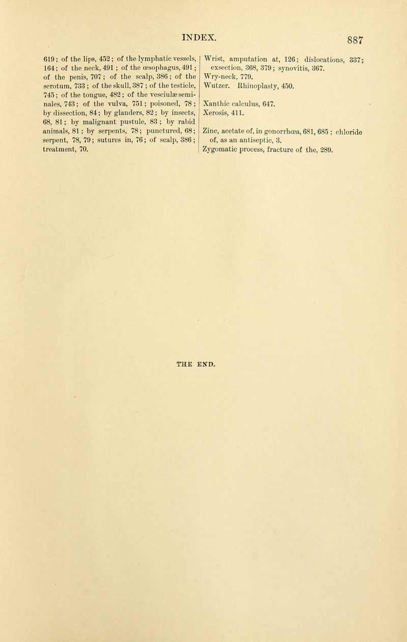 619; of the lips, 452; of the lymphatic vessels, 164; of the neck, 491 ; of the oesophagus, 491; of the penis, 707; of the scalp, 386; of the scrotum, 733 ; of the skull, 387; of the testicle, 745; of the tongue, 482; of the vesciulae semi- nales, 743; of the vulva, 751; poisoned, 78 ; by dissection, 84; by glanders, 82 ; by insects, 68, 81; by malignant pustule, 83 ; by rabid animals, 81; by serpents, 78; punctured, 68; serpent, 78, 79; sutures in, 76; of scalp, 386; treatment, 70. Wrist, amputation at, 126; dislocations, 337; exsection, 368, 379; synovitis, 367. Wry-neck, 779. Wutzer. Rhinoplasty, 450. Xanthic calculus, 647. Xerosis, 411. Zinc, acetate of, in gonorrhosa, 681, 685 ; chloride of, as an antiseptic, 3. Zygomatic process, fracture of the, 289. THE EKD.