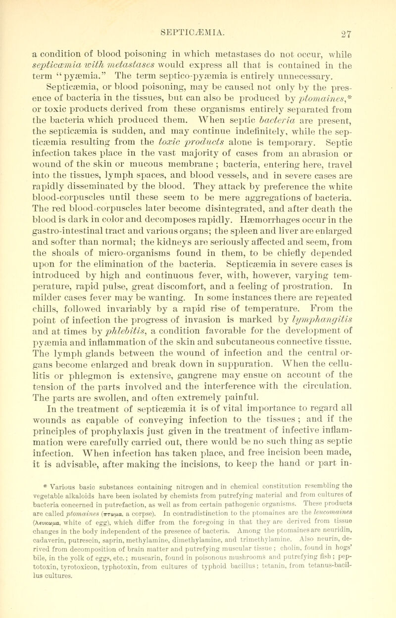 a condition of blood poisoning in which metastases do not occur, while septicemia loitli metastases would express all that is contained in the term pyaemia, The term septico-pysemia is entirely unnecessary. Septicaemia, or blood poisoning, may be caused not only by the pres- ence of bacteria in the tissues, but can also be produced by ptomaines,* or toxic products derived from these organisms entirely separated from the bacteria which produced them. When septic bacteria are present, the septicaemia is sudden, and may continue indefinitely, while the sep- ticaemia resulting from the toxic products alone is temporary. Septic infection takes place in the vast majority of cases from an abrasion or wound of the skin or mucous membrane ; bacteria, entering here, travel into the tissues, lymph spaces, and blood vessels, and in severe cases are rapidly disseminated by the blood. They attack by preference the white blood-corpuscles until these seem to be mere aggregations of bacteria. The red blood-corpuscles later become disintegrated, and after death the blood is dark in color and decomposes rapidly. Haemorrhages occur in the gastro-intestinal tract and various organs; the spleen and liver are enlarged and softer than normal; the kidneys are seriously affected and seem, from the shoals of micro-organisms found in them, to be chiefly depended upon for the elimination of the bacteria. Septicaemia in severe cases is introduced by high and continuous fever, with, however, varying tem- perature, rapid pulse, great discomfort, and a feeling of prostration. In milder cases fever may be wanting. In some instances there are repeated chills, followed invariably by a rapid rise of temperature. From the point of infection the progress of invasion is marked by lymphangitis and at times by phlebitis, a condition favorable for the development of pyaemia and inflammation of the skin and subcutaneous connective tissue. The lymph glands between the wound of infection and the central or- gans become enlarged and break down in suppuration. When the cellu- litis or phlegmon is extensive, gangrene may ensue on account of the tension of the parts involved and the interference with the circulation. The parts are swollen, and often extremely painful. In the treatment of septicaemia it is of vital importance to regard all wounds as capable of conveying infection to the tissues ; and if the principles of prophylaxis just given in the treatment of infective inflam- mation were carefully carried out, there would be no such thing as septic infection. When infection has taken place, and free incision been made, it is advisable, after making the incisions, to keep the hand or part in- * Various basic substances containing nitrogen and in chemical constitution resembling the vegetable alkaloids have been isolated by chemists from putrefying material and from cultures of bacteria concerned in putrefaction, as well as from certain pathogenic organisms. These products are called ptomaines (tttw^o, a corpse). In contradistinction to the ptomaines are the leucomaines (Aewcw.ua, white of egg), which differ from the foregoing in that they are derived from tissue changes in the body independent of the presence of bacteria. Among the ptomaines are neuridin, cadaverin, putrescin, saprin, methylamine, dimethylamine, and trimethylamine. Also neurin, de- rived from decomposition of brain matter and putrefying muscular tissue ; cholin, found in hogs' bile, in the yolk of eggs, etc.; muscarin, found in poisonous mushrooms and putrefying fish ; pep- totoxin, tyrotoxicon, typhotoxin, from cultures of typhoid bacillus; tetanin, from tetanus-bacil- lus cultures.