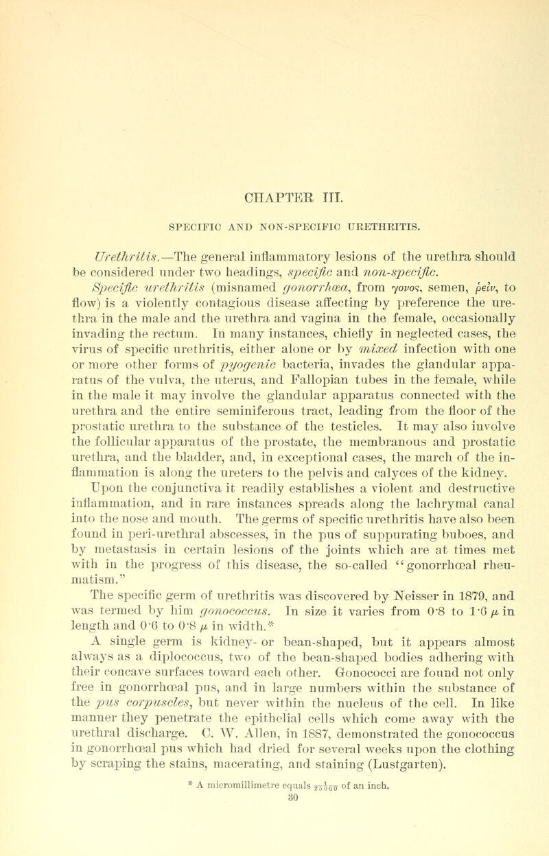 CHAPTER III. SPECIFIC AND NON-SPECIFIC URETHRITIS. Urethritis.—The general inflammatory lesions of the urethra should be considered under two headings, specific and non-specific. Specific urethritis (misnamed gonorrhoea, from yovos, semen, pelv, to flow) is a violently contagious disease affecting by preference the ure- thra in the male and the urethra and vagina in the female, occasionally invading the rectum. In many instances, chiefly in neglected cases, the virus of specific urethritis, either alone or by mixed infection with one or more other forms of pyogenic bacteria, invades the glandular appa- ratus of the vulva, the uterus, and Fallopian tubes in the female, while in the male it may involve the glandular apparatus connected with the urethra and the entire seminiferous tract, leading from the floor of the prostatic urethra to the substance of the testicles. It may also involve the follicular apparatus of the prostate, the membranous and prostatic urethra, and the bladder, and, in exceptional cases, the march of the in- flammation is along the ureters to the pelvis and calyces of the kidney. Upon the conjunctiva it readily establishes a violent and destructive inflammation, and in rare instances spreads along the lachrymal canal into the nose and mouth. The germs of specific urethritis have also been found in peri-urethral abscesses, in the pus of suppurating buboes, and by metastasis in certain lesions of the joints which are at times met with in the progress of this disease, the so-called gonorrhceal rheu- matism. The specific germ of urethritis was discovered by Neisser in 1879, and was termed by him gonococcus. In size it varies from 0*8 to l'G/^in length and 0-6 to 0'8 jj, in width. * A single germ is kidney- or bean-shaped, but it appears almost always as a diplococcus, two of the bean-shaped bodies adhering with their concave surfaces toward each other. Gonococci are found not only free in gonorrhceal pus, and in large numbers within the substance of the pus corpuscles, but never within the nucleus of the cell. In like manner they penetrate the epithelial cells which come away with the urethral discharge. C. W. Allen, in 1887, demonstrated the gonococcus in gonorrhceal pus which had dried for several weeks upon the clothing by scraping the stains, macerating, and staining (Lustgarten). * A micromillimeti-e equals ^g^ of an inch.