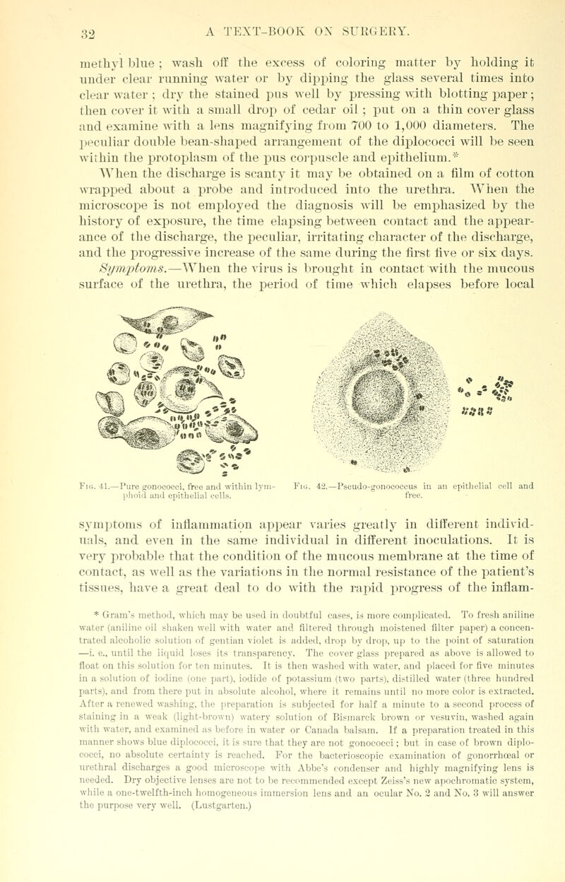 methyl blue ; wash off the excess of coloring matter by holding it under clear running water or by dipping the glass several times into clear water ; dry the stained pus well by pressing with blotting paper; then cover it with a small drop of cedar oil; put on a thin cover glass and examine with a lens magnifying from 700 to 1,000 diameters. The peculiar double bean-shaped arrangement of the diplococci will be seen within the protoplasm of the pus corpuscle and epithelium.* When the discharge is scanty it may be obtained on a film of cotton wrapped about a probe and introduced into the urethra. When the microscope is not employed the diagnosis will be emphasized by the history of exposure, the time elapsing between contact and the appear- ance of the discharge, the peculiar, irritating character of the discharge, and the progressive increase of the same during the first five or six days. Symptoms.—When the virus is brought in contact with the mucous surface of the urethra, the period of time which elapses before local ii» to  rw II1 r^ V*v &*&/&?** Wono IP *• Fig. 41.—Pure gonococci, free and within lym- phoid and epithelial cells. *& i*.'i h '? ■# );:n\ n Fig. 42.—Pseudo-gonococcus in an epithelial cell and free. symptoms of inflammation appear varies greatly in different individ- uals, and even in the same individual in different inoculations. It is very probable that the condition of the mucous membrane at the time of contact, as well as the variations in the normal resistance of the patient's tissues, have a great deal to do with the rapid progress of the inflam- * Gram's method, which may be used in doubtful cases, is more complicated. To fresh aniline wal er (aniline oil shaken well with water and filtered through moistened filter paper) a concen- trated alcoholic solution of gentian -violet is added, drop by drop, up to the point of saturation —i. e., until the liquid loses its transparency. The cover glass prepared as above is allowed to float on this solution for ten minutes. It is then washed with water, and placed for five minutes in a solution of iodine (one part), iodide of potassium (two parts), distilled water (three hundred parts), and from there put in absolute alcohol, where it remains until no more color is extracted. After a renewed washing, the preparation is subjected for half a minute to a second process of staining in a weak (light-brown) watery solution of Bismarck brown or vesuvin, washed again with water, and examined as before in water or Canada balsam. If a preparation treated in this manner shows blue diplococci, it is sure that they are not gonococci; but in case of brown diplo- cocci, no absolute certainty is reached. For the bacterioscopic examination of gonorrhceal or urethral discharges a good microscope with Abbe's condenser and highly magnifying lens is needed. Dry objective lenses are not to be recommended except Zeiss's new apochromatic system, while a one-twelfth-inch homogeneous immersion lens and an ocular No. 2 and No. 3 will answer the purpose very well. (Lustgarten.)