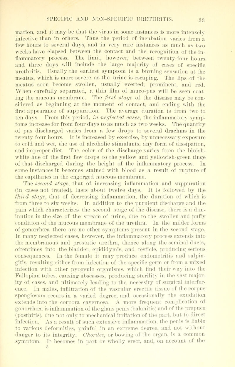 matlon, and it may be that the virus in some instances is more intensely infective than in others. Thus the period of incubation varies from a few hours to several days, and in very rare instances as much as two weeks have elapsed between the contact and the recognition of the in- flammatory process. The limit, however, between twenty-four hours and three days will include the large majority of cases of specific urethritis. Usually the earliest symptom is a burning sensation at the meatus, which is more severe as the urine is escaping. The lips of the meatus soon become swollen, usually everted, prominent, and red. When carefully separated, a thin film of muco-pus will be seen coat- ing the mucous membrane. The first stage of the disease may be con- sidered as beginning at the moment of contact, and ending with the first appearance of suppuration. The average duration is from two to ten days. From this period, in neglected cases, the inflammatory symp- toms increase for from four days to as much as two weeks. The quantity of pus discharged varies from a few droits to several drachms in the twenty-four hours. It is increased by exercise, by unnecessary exposure to cold and wet, the use of alcoholic stimulants, any form of dissipation, and improper diet. The color of the discharge varies from the bluish- white hue of the first few drops to the yellow and yellowish-green tinge of that discharged during the height of the inflammatory process. In some instances it becomes stained with blood as a result of rupture of the capillaries in the engorged mucous membrane. The second stage, that of increasing inflammation and suppuration (in cases not treated), lasts about twelve days. It is followed by the third stage, that of decreasing inflammation, the duration of which is from three to six weeks. In addition to the purulent discharge and the pain which characterizes the second stage of the disease, there is a dim- inution in the size of the stream of urine, due to the swollen and puffy condition of the mucous membrane of the urethra. In the milder forms of gonorrhoea there are no other symptoms present in the second stage. In many neglected cases, however, the inflammatory process extends into the membranous and prostatic urethra, thence along the seminal ducts, oftentimes into the bladder, epididymis, and testicle, producing serious consequences. In the female it may produce endometritis and salpin- gitis, resulting either from infection of the specific germ or from a mixed infection with other pyogenic organisms, which find their way into the Fallopian tubes, causing abscesses, producing sterility in the vast major- ity of cases, and ultimately leading to the necessity of surgical interfer- ence. In males, infiltration of the vascular erectile tissue of the corpus spongiosum occurs in a varied degree, and occasionally the exudation extends into the corpora cavernosa. A more frequent complication of gonorrhoea is inflammation of the glans penis (balanitis) and of the prepuce (posthitis), due not only to mechanical irritation of the part, but to direct infection. As a result of such extensive inflammation, the penis is liable to various deformities, x^ainful in an extreme degree, and not without danger to its integrity. Chordee, or bowing of the organ, is a common symptom. It becomes in part or wholly erect, and, on account of the