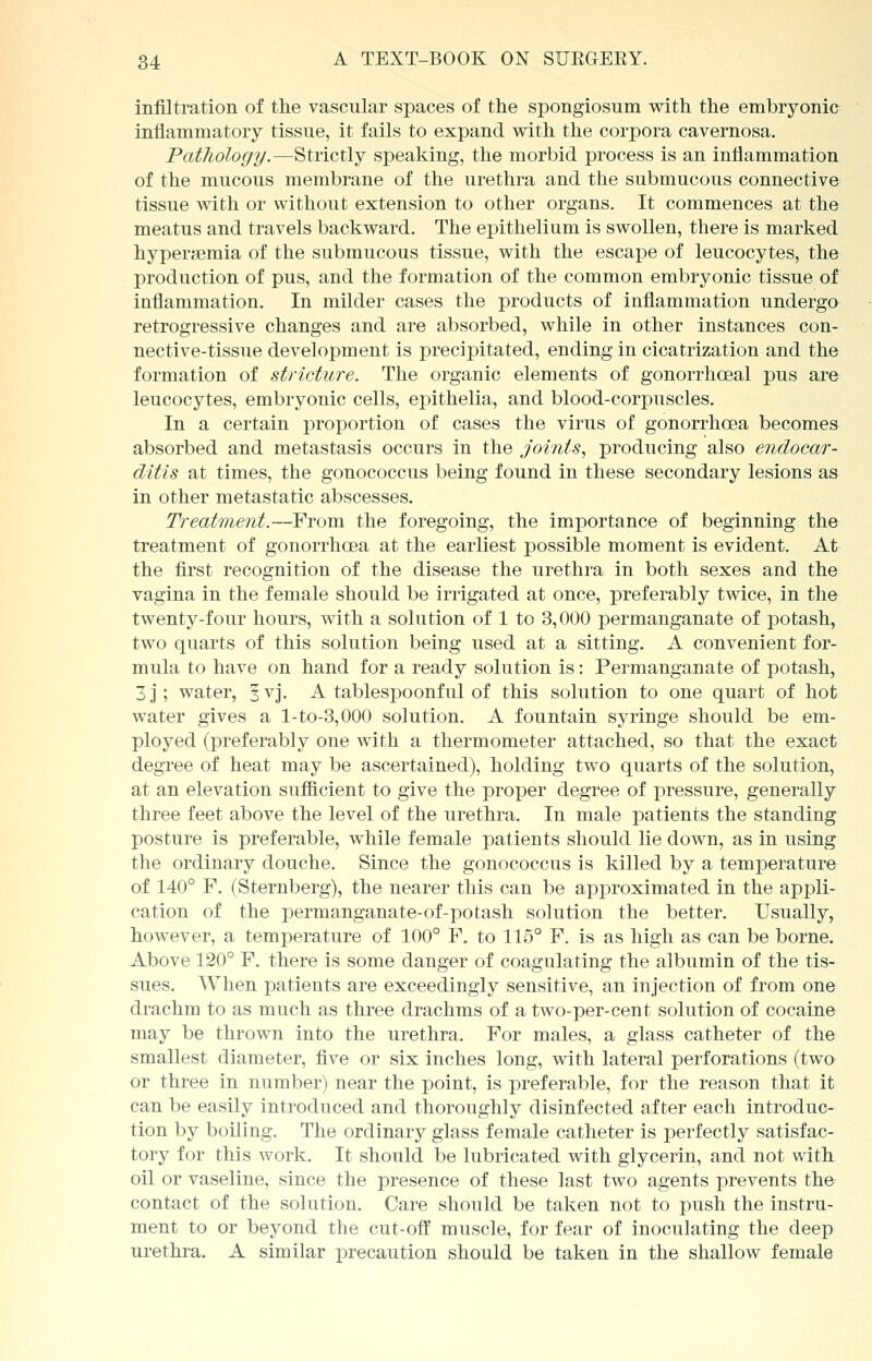 infiltration of the vascular spaces of the spongiosum with the embryonic inflammatory tissue, it fails to expand with the corpora cavernosa. Pathology.—Strictly speaking, the morbid process is an inflammation of the mucous membrane of the urethra and the submucous connective tissue with or without extension to other organs. It commences at the meatus and travels backward. The epithelium is swollen, there is marked hyperemia of the submucous tissue, with the escape of leucocytes, the production of pus, and the formation of the common embryonic tissue of inflammation. In milder cases the products of inflammation undergo retrogressive changes and are absorbed, while in other instances con- nective-tissue development is precipitated, ending in cicatrization and the formation of stricture. The organic elements of gonorrhceal pus are leucocytes, embryonic cells, epithelia, and blood-corpuscles. In a certain proportion of cases the virus of gonorrhoea becomes absorbed and metastasis occurs in the joints, producing also endocar- ditis at times, the gonococcus being found in these secondary lesions as in other metastatic abscesses. Treatment.—From the foregoing, the importance of beginning the treatment of gonorrhoea at the earliest possible moment is evident. At the first recognition of the disease the urethra in both sexes and the vagina in the female should be irrigated at once, preferably twice, in the twenty-four hours, with a solution of 1 to 3,000 permanganate of potash, two quarts of this solution being used at a sitting. A convenient for- mula to have on hand for a ready solution is: Permanganate of potash, 3 j; water, 3 vj. A tablespoonful of this solution to one quart of hot water gives a l-to-3,000 solution. A fountain syringe should be em- ployed (preferably one with a thermometer attached, so that the exact degree of heat may be ascertained), holding two quarts of the solution, at an elevation sufficient to give the proper degree of pressure, generally three feet above the level of the urethra. In male patients the standing posture is preferable, while female patients should lie down, as in using the ordinary douche. Since the gonococcus is killed by a temperature of 140° F. (Sternberg), the nearer this can be approximated in the appli- cation of the permanganate-of-potash solution the better. Usually, however, a temperature of 100° F. to 115° F. is as high as can be borne. Above 120° F. there is some danger of coagulating Xh^ albumin of the tis- sues. When patients are exceedingly sensitive, an injection of from one drachm to as much as three drachms of a two-per-cent solution of cocaine may be thrown into the urethra. For males, a glass catheter of the smallest diameter, five or six inches long, with lateral perforations (two or three in number) near the point, is preferable, for the reason that it can be easily introduced and thoroughly disinfected after each introduc- tion by boiling. The ordinary glass female catheter is perfectly satisfac- tory for this work. It should be lubricated with glycerin, and not with oil or vaseline, since the presence of these last two agents prevents the contact of the solution. Care should be taken not to push the instru- ment to or beyond the cut-off muscle, for fear of inoculating the deep urethra. A similar precaution should be taken in the shallow female