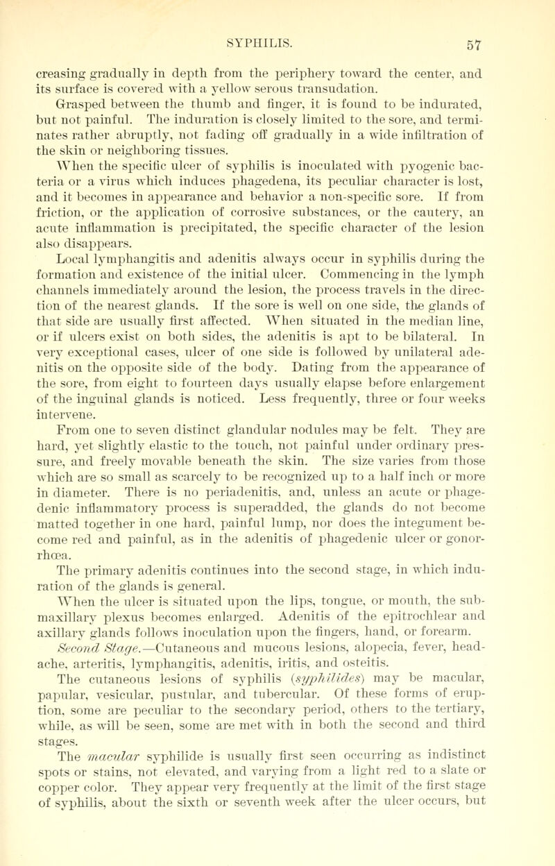 creasing gradually in depth from the periphery toward the center, and its surface is covered with a yellow serous transudation. Grasped between the thumb and finger, it is found to be indurated, but not painful. The induration is closely limited to the sore, and termi- nates rather abruptly, not fading off gradually in a wide infiltration of the skin or neighboring tissues. When the specific ulcer of syphilis is inoculated with pyogenic bac- teria or a virus which induces phagedena, its peculiar character is lost, and it becomes in appearance and behavior a non-specific sore. If from friction, or the application of corrosive substances, or the cautery, an acute inflammation is precipitated, the specific character of the lesion also disappears. Local lymphangitis and adenitis always occur in syphilis during the formation and existence of the initial ulcer. Commencing in the lymph channels immediately around the lesion, the process travels in the direc- tion of the nearest glands. If the sore is well on one side, the glands of that side are usually first affected. When situated in the median line, or if ulcers exist on both sides, the adenitis is apt to be bilateral. In very exceptional cases, ulcer of one side is followed by unilateral ade- nitis on the oxDposite side of the body. Dating from the appearance of the sore, from eight to fourteen days usually elapse before enlargement of the inguinal glands is noticed. Less frequently, three or four weeks intervene. From one to seven distinct glandular nodules may be felt. They are hard, yet slightly elastic to the touch, not painful under ordinary pres- sure, and freely movable beneath the skin. The size varies from those which are so small as scarcely to be recognized up to a half inch or more in diameter. There is no periadenitis, and, unless an acute or phage- denic inflammatory process is superadded, the glands do not become matted together in one hard, painful lump, nor does the integument be- come red and painful, as in the adenitis of phagedenic ulcer or gonor- rhoea. The primary adenitis continues into the second stage, in which indu- ration of the glands is general. When the ulcer is situated upon the lips, tongue, or mouth, the sub- maxillary plexus becomes enlarged. Adenitis of the epitrochlear and axillary glands follows inoculation upon the fingers, hand, or forearm. Second Stage.— Cutaneous and mucous lesions, alopecia, fever, head- ache, arteritis, lymphangitis, adenitis, iritis, and osteitis. The cutaneous lesions of syphilis (syphilides) may be macular, papular, vesicular, pustular, and tubercular. Of these forms of erup- tion, some are peculiar to the secondary period, others to the tertiary, while, as will be seen, some are met with in both the second and third stages. The macular syphilide is usually first seen occurring as indistinct spots or stains, not elevated, and varying from a light red to a slate or copper color. They appear very frequently at the limit of the first stage of syphilis, about the sixth or seventh week after the ulcer occurs, but