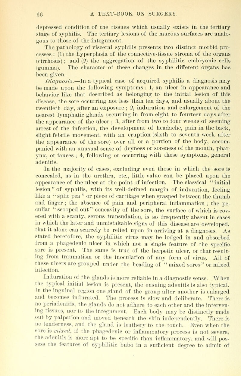 depressed condition of the tissues which usually exists in the tertiary stage of syphilis. The tertiary lesions of the mucous surfaces are analo- gous to those of the integument. The pathology of visceral syphilis presents two distinct morbid pro- cesses : (1) the hyperplasia of the connective-tissue stroma of the organs (cirrhosis); and (2) the aggregation of the syphilitic embryonic cells (gumma). The character of these changes in the different organs has been given. Diagnosis.—In a typical case of acquired syphilis a diagnosis may be made upon the following symptoms: 1, an ulcer in appearance and behavior like that described as belonging to the initial lesion of this disease, the sore occurring not less than ten days, and usually about the twentieth day, after an exposure ; 2, induration and enlargement of the nearest lymphatic glands occurring in from eight to fourteen days after the appearance of the ulcer ; 3, after from two to four weeks of seeming arrest of the infection, the development of headache, pain in the back, slight febrile movement, with an eruption (sixth to seventh week after the appearance of the sore) over all or a portion of the body, accom- panied with an unusual sense of dryness or soreness of the mouth, phar- ynx, or fauces ; 4, following or occurring with these symptoms, general adenitis. In the majority of cases, excluding even those in which the sore is concealed, as in the urethra, etc., little value can be placed upon the appearance of the ulcer at the point of infection. The classical initial lesion  of syphilis, with its well-defined margin of induration, feeling like a  split pea  or piece of cartilage when grasped between the thumb and finger ; the absence of pain and peripheral inflammation ; the pe- culiar  scooped-out  concavity of the sore, the surface of which is cov- ered with a scanty, serous transudation, is so frequently absent in cases in which the later and unmistakable signs of this disease are developed, that it alone can scarcely be relied upon in arriving at a diagnosis. As stated heretofore, the syphilitic virus may be lodged in and absorbed from a phagedenic ulcer in which not a single feature of the specific sore is present. The same is true of the herpetic ulcer, or that result- ing from traumatism or the inoculation of any form of virus. All of these ulcers are grouped under the heading of mixed sores or mixed infection. Induration of the glands is more reliable in a diagnostic sense. When the typical initial lesion is present, the ensuing adenitis is also typical. In the inguinal region one dand of the group after another is enlarged and becomes indurated. The process is slow and deliberate. There is no periadenitis, the glands do not adhere to each other and the interven- ing tissues, nor to the integument. Each body may be distinctly made out by palpation and moved beneath the skin independently. There is no tenderness, and the gland is leathery to the touch. Even when the sore is mixed, if the phagedenic or inflammatory process is not severe, the adenitis is more apt to be specific than inflammatory, and will pos- sess the features of syphilitic bubo in a sufficient degree to admit of