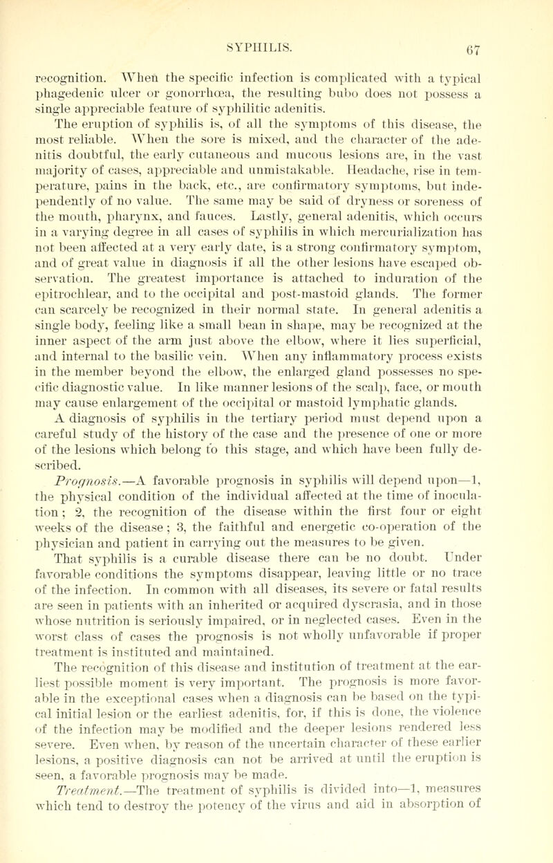 recognition. When the specific infection is complicated with a typical phagedenic nicer or gonorrhoea, the resulting bubo does not possess a single appreciable feature of syphilitic adenitis. The eruption of syphilis is, of all the symptoms of this disease, the most reliable. AVhen the sore is mixed, and the character of the ade- nitis doubtful, the early cutaneous and mucous lesions are, in the vast majority of cases, appreciable and unmistakable. Headache, rise in tem- perature, pains in the back, etc., are confirmatory symptoms, but inde- pendently of no value. The same may be said of dryness or soreness of the mouth, pharynx, and fauces. Lastly, general adenitis, which occurs in a varying degree in all cases of syphilis in which mercurialization has not been affected at a very early date, is a strong confirmatory symptom, and of great value in diagnosis if all the other lesions have escaped ob- servation. The greatest importance is attached to induration of the epitrochlear, and to the occipital and post-mastoid glands. The former can scarcely be recognized in their normal state. In general adenitis a single body, feeling like a small bean in shape, may be recognized at the inner aspect of the arm just above the elbow, where it lies superficial, and internal to the basilic vein. When any inflammatory process exists in the member beyond the elbow, the enlarged gland possesses no spe- cific diagnostic value. In like manner lesions of the scalp, face, or mouth may cause enlargement of the occipital or mastoid lymphatic glands. A diagnosis of syphilis in the tertiary period must depend upon a careful study of the history of the case and the presence of one or more of the lesions which belong to this stage, and which have been fully de- scribed. Prognosis.—A favorable prognosis in syphilis will depend upon—1, the physical condition of the individual affected at the time of inocula- tion ; 2, the recognition of the disease within the first four or eight weeks of the disease ; 3, the faithful and energetic co-operation of the physician and patient in carrying out the measures to be given. That syphilis is a curable disease there can be no doubt. Under favorable conditions the symptoms disappear, leaving little or no trace of the infection. In common with all diseases, its severe or fatal results are seen in patients with an inherited or acquired dyscrasia, and in those whose nutrition is seriously impaired, or in neglected cases. Even in the worst class of cases the prognosis is not wholly unfavorable if proper treatment is instituted and maintained. The recognition of this disease and institution of treatment at the ear- liest possible moment is very important. The prognosis is more favor- able in the exceptional cases when a diagnosis can be based on the typi- cal initial lesion or the earliest adenitis, for, if this is done, the violence of the infection may be modified and the deeper lesions rendered less severe. Even when, by reason of the uncertain character of these earlier lesions, a positive diagnosis can not be arrived at until the eruption is seen, a favorable prognosis may be made. Treatment.—-The treatment of syphilis is divided into—1, measures which tend to destroy the potency of the virus and aid in absorption of