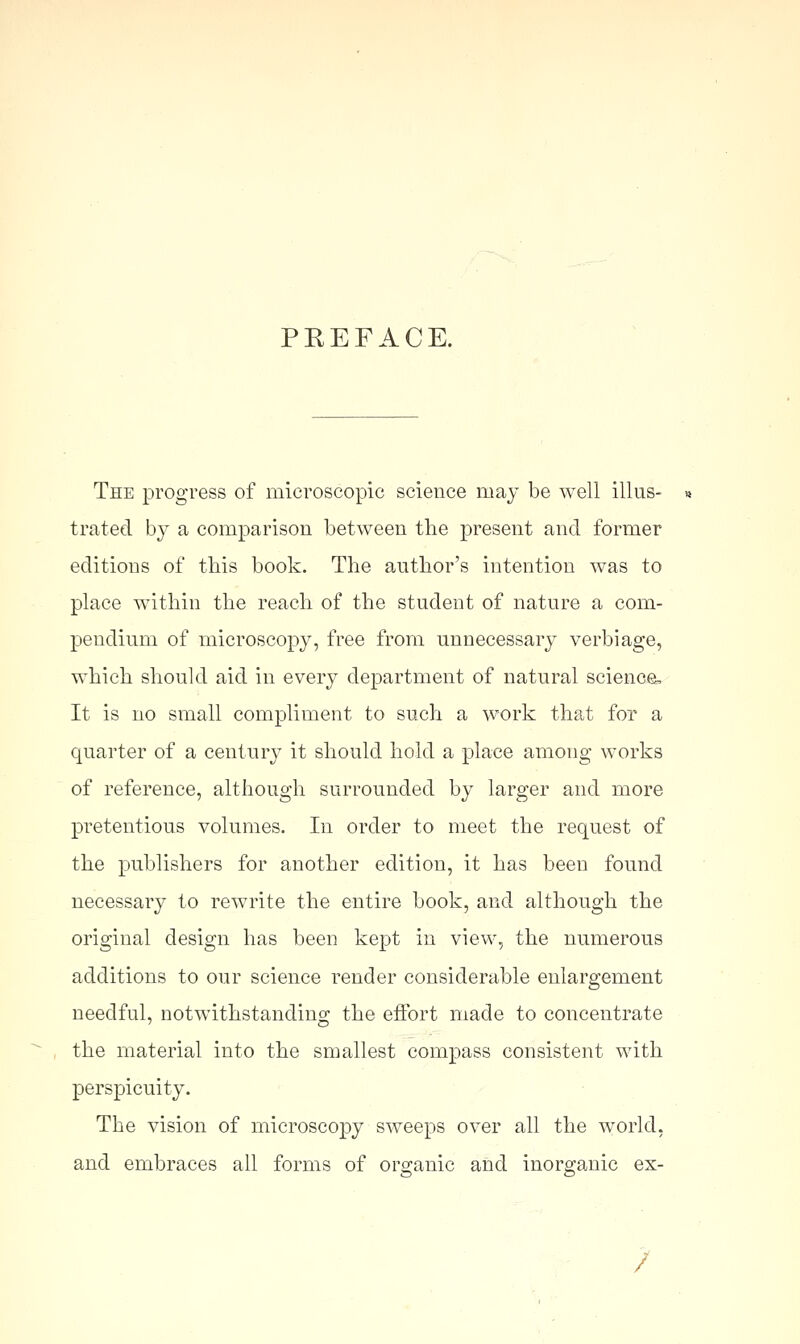 PREFACE. The progress of microscopic science may be well illus- trated by a comparison between the present and former editions of this book. The author's intention was to place within the reach of the student of nature a com- pendium of microscopy, free from unnecessary verbiage, which should aid in every department of natural science. It is no small compliment to such a work that for a quarter of a century it should hold a place among works of reference, although surrounded by larger and more pretentious volumes. In order to meet the request of the publishers for another edition, it has been found necessary to rewrite the entire book, and although the original design has been kept in view, the numerous additions to our science render considerable enlargement needful, notwithstanding the effort made to concentrate the material into the smallest compass consistent with perspicuity. The vision of microscopy sweeps over all the world, and embraces all forms of organic and inorganic ex- /