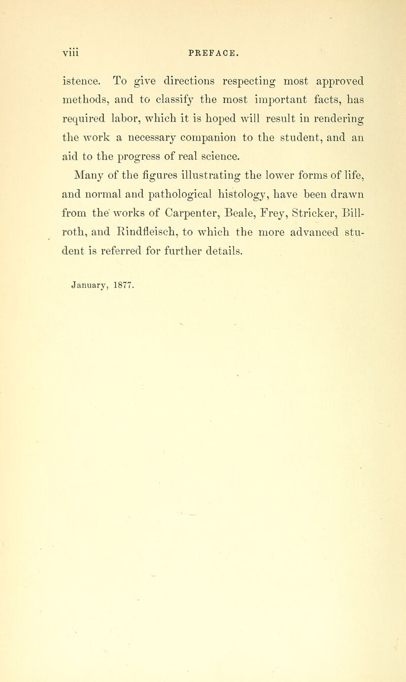 isteuce. To give directions respecting most approved methods, and to classify the most important facts, has required labor, which it is hoped will result in rendering the work a necessary companion to the student, and an aid to the progress of real science. Many of the figures illustrating the lower forms of life, and normal and pathological histology, have been drawn from the works of Carpenter, Beale, Frey, Strieker, Bill- roth, and Rindfleisch, to which the more advanced stu- dent is referred for further details. January, 1877.