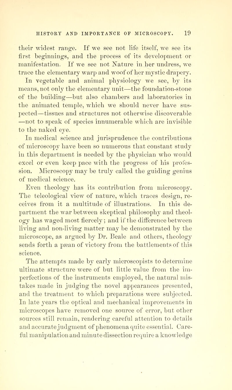 their widest range. If we see not life itself, we see its first beginnings, and the process of its development or manifestation. If we see not I^atnre in her undress, we trace the elementary warp and woof of her mystic drapery. In vegetable and animal physiology we see, by its means, not only the elementary unit—the foundation-stone of the building—but also chambers and laboratories in the animated temple, w^liich we should never have sus- pected—tissues and structures not otherwise discoverable —not to speak of species innumerable which are invisible to the naked eye. In medical science and jurisprudence the contributions of microscopy have been so numerous that constant study in this department is needed by the physician who would excel or even keep pace with the progress of his profes- sion. Microscopy may be truly called the guiding genius of medical science. Even theology has its contribution from microscopy. The teleological view of nature, which traces design, re- ceives from it a multitude of illustrations. In this de- partment the war between skeptical philosophy and theol- ogy has waged most fiercely; and if the difterence between living and non-living matter may be demonstrated by the microscope, as argued by Dr. Beale and others, theology sends forth a peean of victory from the battlements of this science. The attempts made by early microscopists to determine ultimate structure were of but little value from the im- perfections of the instruments employed, the natural mis- takes made in judging the novel appearances presented, and the treatment to which preparations were subjected. In late years the optical and mechanical improvements in microscopes have removed one source of error, but other sources still remain, rendering careful attention to details and accurate judgment of phenomena quite essential. Care- ful manipulation and minute dissection require a knowledge
