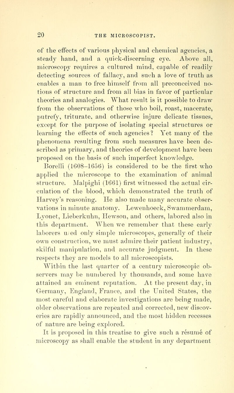 of the effects of various physical and chemical agencies, a steady hand, and a quick-discerning eye. Above all, microscop}' requires a cultured mind, capable of readily detecting sources of fallacy, and such a love of truth as enables a man to free himself from all preconceived no- tions of structure and from all bias in favor of particular theories and analogies. What result is it possible to draw from the observations of those who boil, roast, macerate, putrefy, triturate, and otherwise injure delicate tissues, except for the purpose of isolating special structures or learning the effects of such agencies ? Yet many of the phenomena resulting from such measures have been de- scribed as primary, and theories of development have been proposed on the basis of such imperfect knowledge. Borelli (1608-1656) is considered to be the first who applied the microscope to the examination of animal structure. Malpighi (1661) first witnessed the actual cir- culation of tlie blood, which demonstrated the truth of Harvey's reasoning. He also made many accurate obser- vations in minute anatomy. Lewenhoeck, Swammerdam, Lyonet, Lieberkuhn, Hewson, and others, labored also in this department. AVhen we remember that these early laborers u.-ed only simple microscopes, generally of their own construction, we must admire their patient industry, skilful manipulation, and accurate judgment. In these respects they are models to all microscopists. Within the last quarter of a century microscopic ob- servers may be numbered by thousands, and some have attained an eminent reputation. At the present day, in German}', England, France, and the United States, the most careful and elaborate investigations are being made, older observations are repeated and corrected, new discov- eries are rapidly announced, and the most hidden recesses of nature are being explored. It is proposed in this treatise to give such a resume of microscopy as shall enable the student in any department