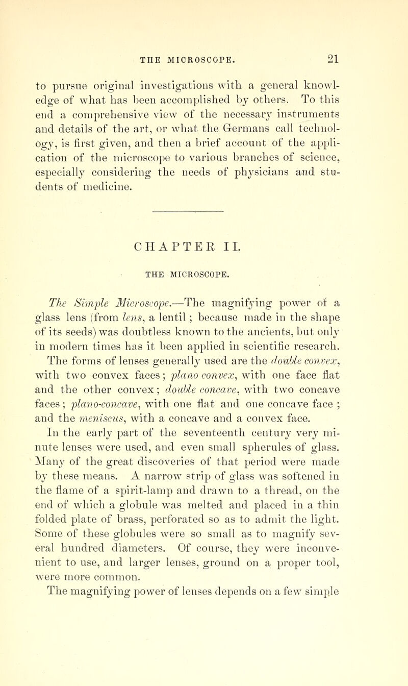 to pursue original investigations witli a general knowl- edge of what has heen accomplished bj others. To this end a comprehensive view of the necessary instruments and details of the art, or what the Germans call technol- ogy, is first given, and then a brief account of the appli- cation of the microscope to various branches of science, especially considering the needs of physicians amd stu- dents of medicine. CHAPTER II. THE MICROSCOPE. The /Simple 3Hcroscope.—The magnifying power of a glass lens (from lens^ a lentil; because made in the shape of its seeds) was doubtless known to the ancients, but only in modern times has it been applied in scientific research. The forms of lenses generally used are the double convex^ with two convex faces; piano convex^ w'xth one face flat and the other convex; double concave^ with two concave faces; plano-concave^ with one flat and one concave face ; and the meniscus^ with a concave and a convex face. In the early part of the seventeenth century very mi- nute lenses were used, and even small spherules of glass. Many of the great discoveries of that period were made b}' these means. A narrow strip of glass was softened in the flame of a spirit-lamp and drawn to a thread, on the end of which a globule was melted and placed in a thin folded plate of brass, perforated so as to admit the light. Some of these globules were so small as to magnify sev- eral hundred diameters. Of course, they were inconve- nient to use, and larger lenses, ground on a proper tool, were more common. The magnifying power of lenses depends on a few simple