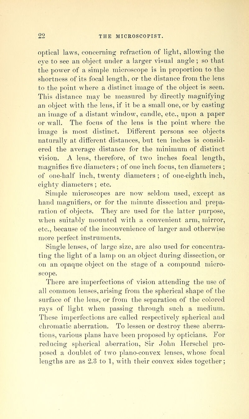 optical laws, concerning refraction of ligbt, allowing the e3^e to see an object under a larger visual angle ; so tliat the power of a simple microscope is in proportion to the shortness of its focal leno-th, or the distance from the lens to the point where a distinct image of the object is seen. This distance niay be measured by directly magnifying an object with the lens, if it be a small one, or by casting an image of a distant window, candle, etc., upon a paper or wall. The focus of the lens is the point where the image is most distinct. Different persons see objects naturally at different distances, but ten inches is consid- ered the average distance for the minimum of distinct vision. A lens, therefore, of two inches focal length, magnifies five diameters ; of one inch focus, ten diameters ; of one-half inch, tw^enty diameters ; of one-eighth inch, eighty diameters ; etc. Simple microscopes are now seldom used, except as hand magnifiers, or for the minute dissection and prepa- ration of objects. They are used for the latter purpose, when suitably mounted with a convenient arm, mirror, etc., because of the inconvenience of larger and otherwise more perfect instruments. Single lenses, of large size, are also used for concentra- ting the light of a lamp on an object during dissection, or on an opaque object on the stage of a compound micro- scope. There are imperfections of vision attending the use of all common lenses, arising from the spherical shape of the surface of the lens, or from the separation of the colored rays of light when passing through such a medium. These imperfections are called respectively spherical and chromatic aberration. To lessen or destroy these aberra- tions, various plans have been proposed by opticians. For reducing spherical aberration, Sir John Herschel pro- posed a doublet of two plano-convex lenses, whose focal lengths are as 2.3 to 1, with their convex sides together;