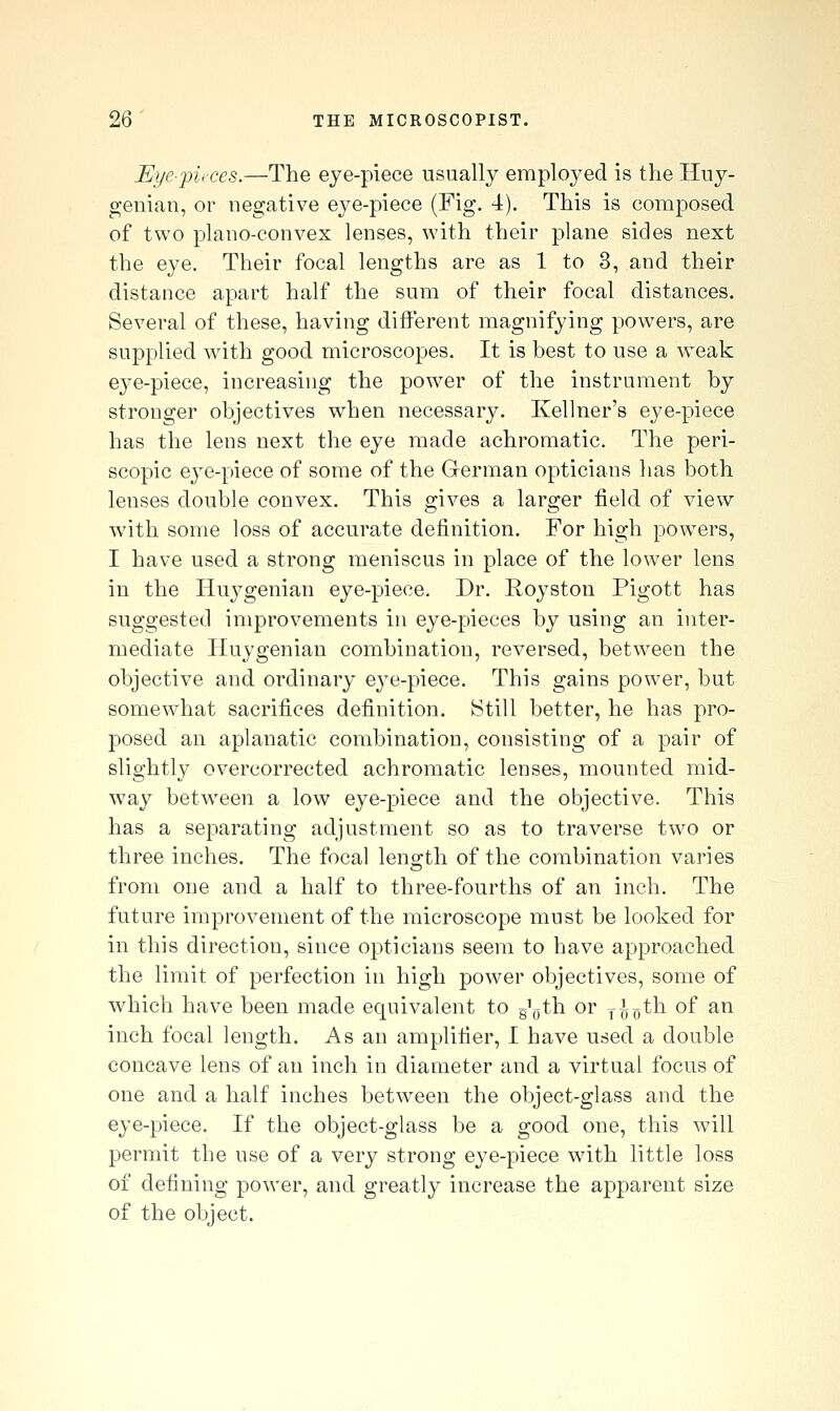 Eye-])U'ces.—The eye-piece usually employed is the Hny- genian, or negative eye-piece (Fig. 4). This is composed of two plano-convex lenses, with their plane sides next the eye. Their focal lengths are as 1 to 3, and their distance apart half the sum of their focal distances. Several of these, having different magnifying powers, are supplied wdth good microscopes. It is best to use a weak eye-piece, increasing the power of the instrument by stronger objectives when necessary. Ivellner's eye-piece has the lens next the eye made achromatic. The peri- scopic ej^e-piece of some of the German opticians has both lenses double convex. This gives a larger field of view with some loss of accurate definition. For high powers, I have used a strong meniscus in place of the lower lens in the Huygenian eye-piece. Dr. Royston Pigott has suggested improvements in eye-pieces by using an inter- mediate Huygenian combination, reversed, between the objective and ordinary eye-piece. This gains power, but somewhat sacrifices definition. 8till better, he has pro- posed an aplanatic combination, consisting of a pair of slightly overcorrected achromatic lenses, mounted mid- way between a low eye-piece and the objective. This has a separating adjustment so as to traverse two or three inches. The focal length of the combination varies from one and a half to three-fourths of an inch. The future improvement of the microscope must be looked for in this direction, since opticians seem to have approached the limit of perfection in high power objectives, some of which have been made equivalent to g'othi or y^o^^ of an inch focal length. As an amplifier, I have used a double concave lens of an inch in diameter and a virtual focus of one and a half inches between the object-glass and the eye-piece. If the object-glass be a good one, this will permit the use of a very strong eye-piece with little loss of defining power, and greatly increase the apparent size of the object.