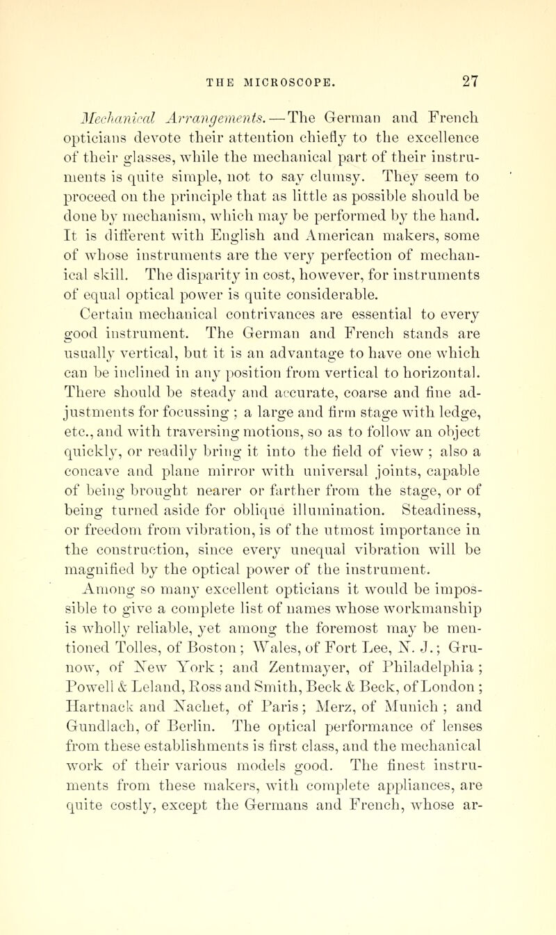 Mechmiical Anyangements.—The German and French opticians devote their attention chiefly to the excellence of their glasses, while the mechanical part of their instru- ments is quite simple, not to sa}^ clumsy. They seem to proceed on the principle that as little as possible should be done by mechanism, which may be performed by the hand. It is different with English and American makers, some of whose instruments are the very perfection of mechan- ical skill. The disparity in cost, however, for instruments of equal optical power is quite considerable. Certain mechanical contrivances are essential to every good instrument. The German and French stands are usually vertical, but it is an advantage to have one which can be inclined in any position from vertical to horizontal. There should be steady and accurate, coarse and fine ad- justments for focussing ; a large and firm stage with ledge, etc., and with traversing motions, so as to follow an object quickly, or readily bring it into the field of view ; also a concave and plane mirror with universal joints, capable of beino* brouo;ht nearer or farther from the stas-e, or of being turned aside for oblique illumination. Steadiness, or freedom from vibration, is of the utmost importance in the construction, since every unequal vibration will be magnified by the optical power of the instrument. Among so many excellent opticians it would be impos- sible to give a complete list of names whose workmanship is wholl}^ reliable, yet among the foremost may be men- tioned Tolles, of Boston; Wales, of Fort Lee, I^. J.; Gru- now, of Xew York ; and Zentmayer, of Philadelphia ; Powell & Leland, Ross and Smith, Beck & Beck, of London ; Hartnack and Xachet, of Paris; Merz, of Munich ; and Gundiach, of Berlin. The optical performance of lenses from these establishments is first class, and the mechanical work of their various models good. The finest instru- ments from these makers, with complete appliances, are quite costly, except the Germans and French, whose ar-