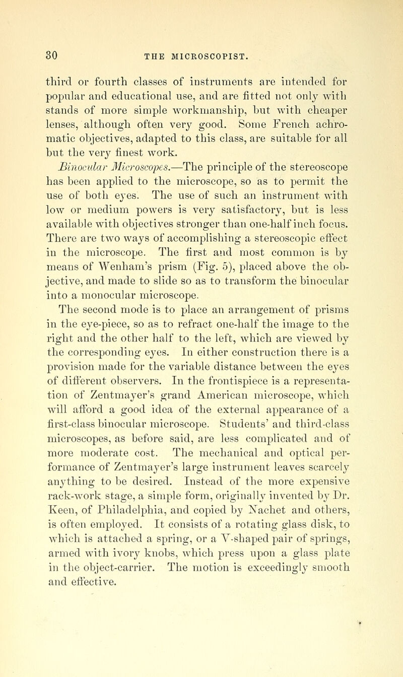 third or fourth classes of instruments are intended for popular and educational use, and are fitted not only with stands of more simple workmanship, but with cheaper lenses, although often very good. Some French achro- matic objectives, adapted to this class, are suitable for all but the very finest work. Binocular Microsco-pes.—The principle of the stereoscope has been applied to the microscope, so as to permit the use of both eyes. The use of such an instrument with low or medium powers is very satisfactory, but is less available with objectives stronger than one-half inch focus. There are two ways of accomplishing a stereoscopic effect in the microscope. The first and most common is by means of Wenham's prism (Fig. 5), placed above the ob- jective, and made to slide so as to transform the binocular into a monocular microscope. The second mode is to place an arrangement of prisms in the eye-piece, so as to refract one-half the image to the right and the other half to the left, which are viewed by the corresponding eyes. In either construction there is a provision made for the variable distance between the eyes of different observers. In the frontispiece is a representa- tion of Zentmayer's grand American microscope, which will afibrd a good idea of the external appearance of a first-class binocular microscope. Students' and third-class microscopes, as before said, are less complicated and of more moderate cost. The mechanical and optical per- formance of Zentmayer's large instrument leaves scarcely anything to be desired. Instead of the more expensive rack-work stage, a simple form, originally invented by Dr. Keen, of Philadelphia, and copied by Nachet and others, is often employed. It consists of a rotating glass disk, to which is attached a spring, or a V-shaped pair of springs, armed with ivory knobs, which press upon a glass plate in the object-carrier. The motion is exceedingly smooth and efiective.