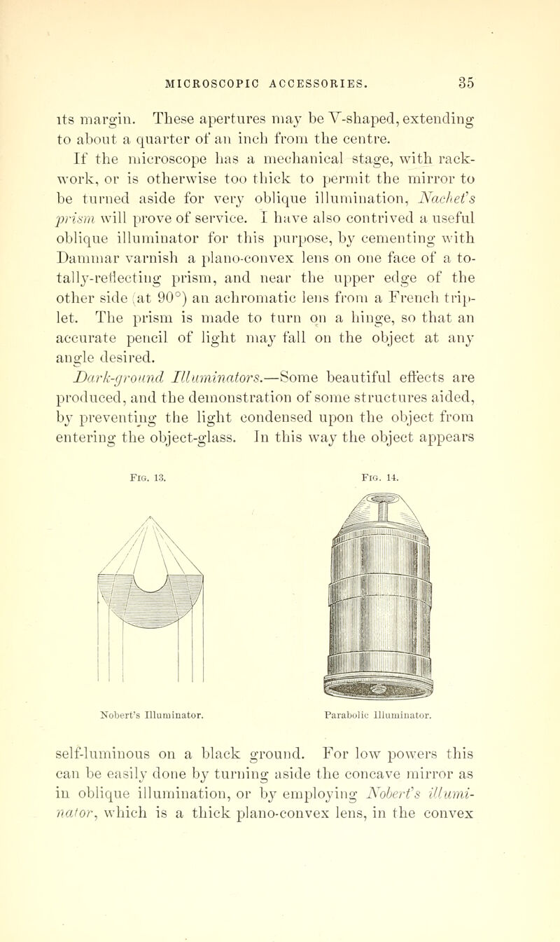 its margin. These apertures niaj be Y-shaped, extending to about a quarter of an inch from the centre. If the microscope has a mechanical stage, with rack- work, or is otherwise too thick to permit the mirror to be turned aside for very oblique illumination, Nachefs prism will prove of service. I have also contrived a useful oblique illuminator for this purpose, by cementing with Dammar varnish a plano-convex lens on one face of a to- tally-reflecting prism, and near the upper edge of the other side (at 90°) an achromatic lens from a Frencli trip- let. The prism is made to turn on a hinge, so that an accurate pencil of light may fall on the object at any angle desired. Dark-ground Illuminators.—Some beautiful effects are produced, and the demonstration of some structures aided, by preventing the light condensed upon the object from entering the object-glass. In this way the object appears Fig. 13. Fig. U. Nobert's Illuminator. Parabolic Illuminator. self-luminous on a black ground. For low powers this can be easily done by turning aside the concave mirror as in oblique illumination, or by employing Nohert's illum.i- nafor, which is a thick plano-convex lens, in the convex