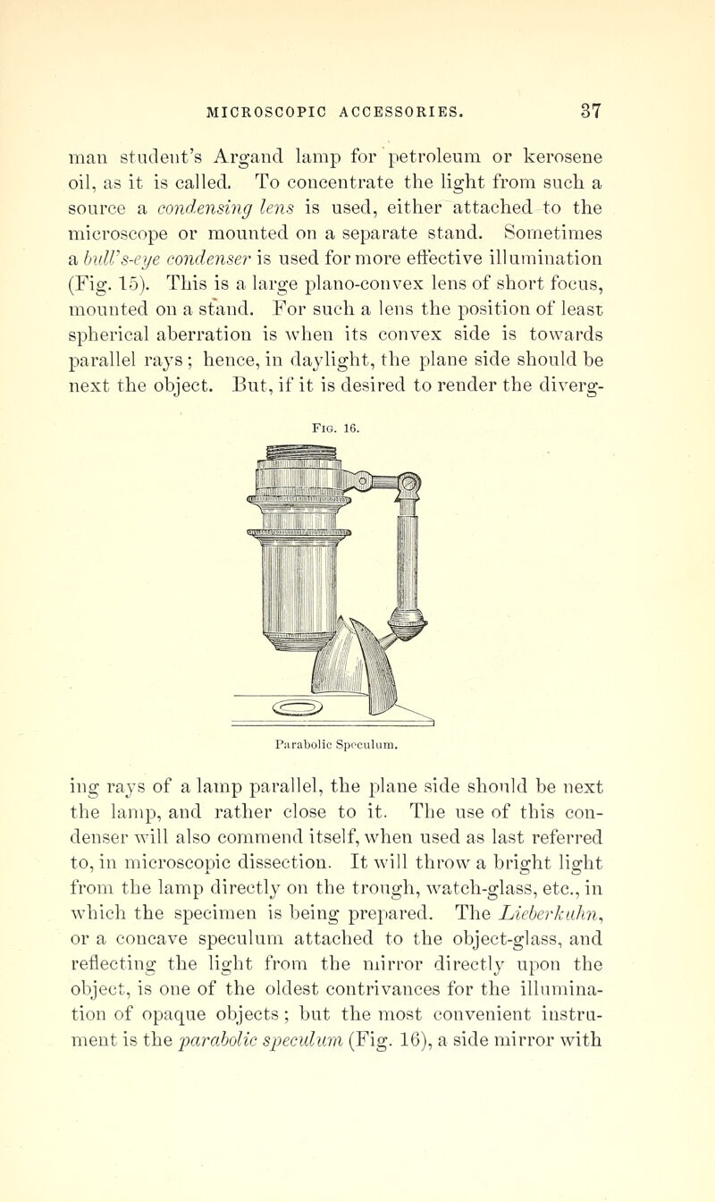 man student's Argand lamp for petroleum or kerosene oil, as it is called. To concentrate the light from such a source a condensing lens is used, either attached to the microscope or mounted on a separate stand. Sometimes a hulVs-eye condenser is used for more etiective illumination (Fig. 15). This is a large plano-convex lens of short focus, mounted on a stand. For such a lens the position of least spherical aberration is when its convex side is towards parallel rays ; hence, in daylight, the plane side should be next the object. But, if it is desired to render the diverg- FiG. 16. Parabolic Sppcuhim. ing rays of a lamp parallel, the plane side should be next the lamp, and rather close to it. The use of this con- denser will also commend itself, when used as last referred to, in microscopic dissection. It will throw a bright light from the lamp directly on the trough, watch-glass, etc., in which the specimen is being prepared. The Lieberkalm, or a concave speculum attached to the object-glass, and reflecting the light from the mirror directly upon the object, is one of the oldest contrivances for the illumina- tion of opaque objects ; but the most convenient instru- ment is the jmraholic specidum (Fig. 16), a side mirror with