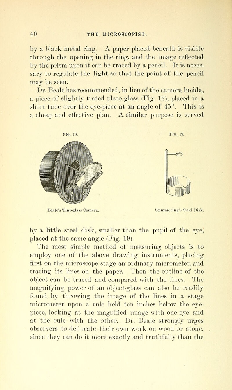 by a black metal ring A paper placed beneath is visible tlirough the opening in the ring, and the image reflected by the prism upon it can be traced by a pencil. It is neces- sary to regulate the light so that the point of the pencil may be seen. Dr. Beale has recommended, in lieu of the camera lucida, a piece of slightly tinted plate glass (Fig. 18), placed in a short tube over the eye-piece at an angle of 45°. This is a cheap and effective plan. A similar purpose is served Beale's Tint-glass Camera. Soemraerinf>;'s Steel Disk. by a little steel disk, smaller than the pupil of the eye, placed at the same angle (Fig. 19). The most simple method of measuring objects is to employ one of the above drawing instruments, placing first on the microsco[)e stage an ordinary micrometer, and tracing its lines on the paper. Then the outline of the object can be traced and compared with the lines. The magnifying power of an object-glass can also be readily found by throwing the image of the lines in a stage micrometer upon a rule held ten inches below the eye- piece, looking at the magnified image with one eye and at the rule with the other. Dr. Beale strongly urges observers to delineate their own work on wood or stone, since they can do it more exactly and truthfully than the