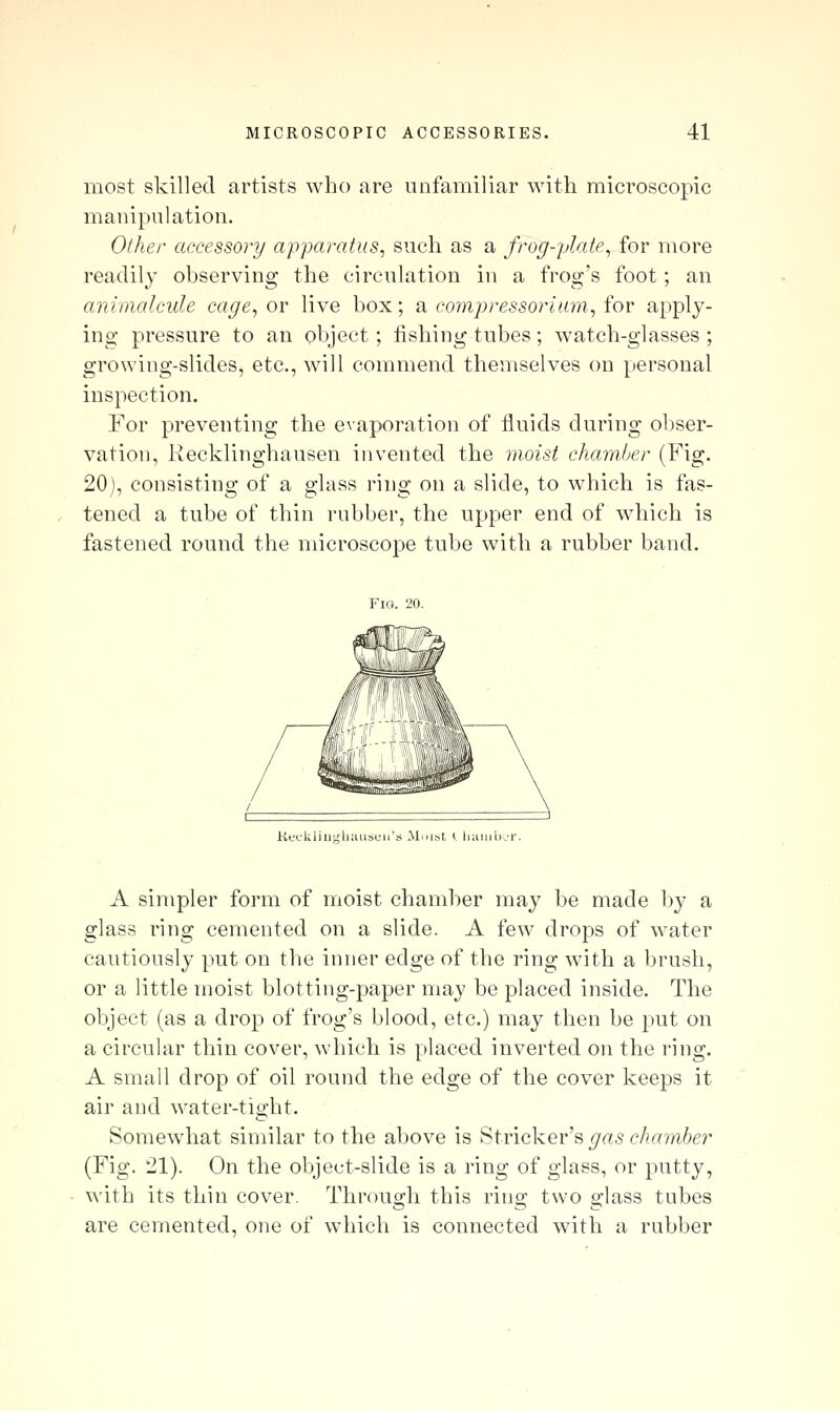 most skilled artists who are unfamiliar with microscopic manipulation. Other accessory apparatus, such as a frog-plate, for uiore readily observing the circulation in a frog's foot; an animalcule cage, or live box; a eompressoriam, for apply- ing pressure to an object; fishing tubes; watch-glasses ; growing-slides, etc., will commend themselves on personal inspection. For preventing the evaporation of fluids during obser- vation, Recklinghausen invented the moist chamljer (Fig. 20), consisting of a glass ring on a slide, to which is fas- tened a tube of thin rubber, the upper end of which is fastened round the microscope tube with a rubber band. Keckiiughiuiseii's JSlmst ( liainb^'i-. A simpler form of moist chamber may be made by a glass ring cemented on a slide. A few drops of water cautiously put on the inner edge of the ring with a brush, or a little moist blotting-paper may be placed inside. The object (as a drop of frog's blood, etc.) may then be put on a circular thin cover, which is placed inverted on the nng. A small drop of oil round the edge of the cover keeps it air and water-tight. Somewhat similar to the above is Strieker's _^as c^/?a?n6er (Fig. 21). On the object-slide is a ring of glass, or putty, with its thin cover. Through this ring two glass tubes are cemented, one of which is connected with a rubber