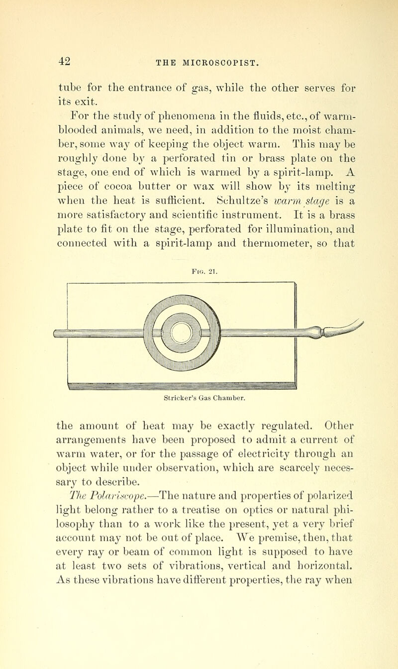 tube for the entrance of gas, while the other serves for its exit. For the studj^ of phenomena in the fluids, etc., of warm- blooded animals, we need, in addition to the moist cham- ber, some way of keeping the object warm. This may be roughly done by a perforated tin or brass plate on the stage, one end of which is warmed by a spirit-lamp. A piece of cocoa butter or wax will show by its melting when the heat is sufiicient. Schultze's warm stage is a more satisfactory and scientific instrument. It is a brass plate to fit on the stage, perforated for illumination, and connected with a spirit-lamp and thermometer, so that F(Ct. 21. Strieker's Gas Chamber. the amount of heat may be exactl}^ regulated. Other arrangements have been proposed to admit a current of warm water, or for the passage of electricity through an object while under observation, which are scarcely neces- sary to describe. Tlie Polariscope.—The nature and properties of polarized light belong rather to a treatise on optics or natural phi- losophy than to a work like the present, yet a very brief account may not be out of place. AYe premise, then, that every ray or beam of common light is supposed to have at least two sets of vibrations, vertical and horizontal. As these vibrations have difterent properties, the ray when