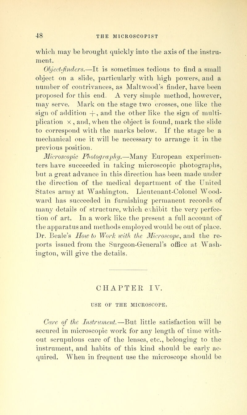 which may be brought quickly into the axis of the instru- ment. Object-finders.—It is sometimes tedious to find a small object on a slide, particularly with high powers, and a number of contrivances, as Malt wood's finder, have been proposed for this end. A very simple method, however, may serve. Mark on the stage two crosses, one like the sign of addition +, and the other like the sign of multi- plication X , and, when the object is found, mark the slide to correspond with the marks below. If the stage be a mechanical one it will be necessary to arrange it in the previous position. Microscopic Fliotography.—Many European experimen- ters have succeeded in taking microscopic photographs, but a great advance in this direction has been made under the direction of the medical department of the United States army at Washington. Lieutenant-Colonel Wood- ward has succeeded in furnishing permanent records of many details of structure, which exhibit the very perfec- tion of art. In a work like the present a full account of the apparatus and methods employed would be out of place. Dr. Beale's How to Work ivit/i the Uicroscope, and the re- ports issued from the Surgeon-General's office at .Wash- ington, will give the details. CHAPTER lY. USE OF THE MICROSCOPE. Care of the Instrument.—But little satisfaction will be secured in microscopic work for any length of time with- out scrupulous care of the lenses, etc., belonging to the instrument, and habits of this kind should be early ac- quired. When in frequent use the microscope should be