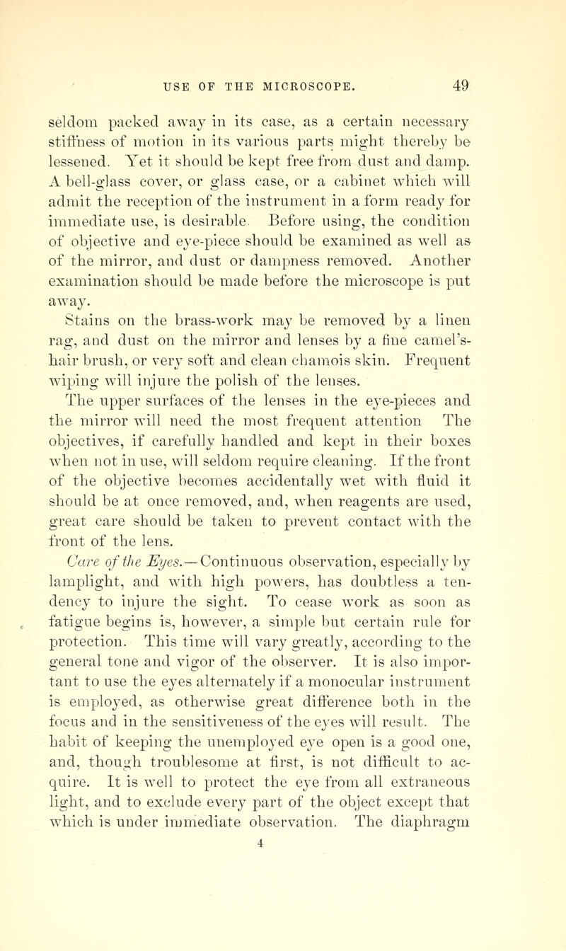 seldom packed away in its case, as a certain necessary stiffness of motion in its various parts might thereby be lessened. Yet it should be kept free from dust and damp. A bell-glass cover, or glass case, or a cabinet which will admit the reception of the instrument in a form ready for immediate use, is desirable. Before using, the condition of objective and eye-piece should be examined as well as of the mirror, and dust or dampness removed. Another examination should be made before the microscope is put away. Stains on the brass-work may be removed by a linen rag, and dust on the mirror and lenses by a fine camel's- hair brush, or very soft and clean chamois skin. Frequent wiping will injure the polish of the lenses. The npper surfaces of the lenses in the eye-pieces and the mirror will need the most frequent attention The objectives, if carefully handled and kept in their boxes when not in use, will seldom require cleaning. If the front of the objective becomes accidentally wet with fluid it should be at once removed, and, when reagents are used, great care should be taken to prevent contact with the front of the lens. Care of the Eyes. — Continuous observation, especially by lamplight, and with high powers, has doubtless a ten- dency to injure the sight. To cease work as soon as fatigue begins is, however, a simple but certain rule for protection. This time will vary greatly, according to the general tone and vigor of the observer. It is also impor- tant to use the eyes alternately if a monocular instrument is emploj'ed, as otherwise great difference both in the focus and in the sensitiveness of the eyes will result. The habit of keeping the unemployed eye open is a good one, and, though troublesome at first, is not diificult to ac- quire. It is well to protect the eye from all extraneous light, and to exclude every part of the object except that which is under immediate observation. The diaphragm 4