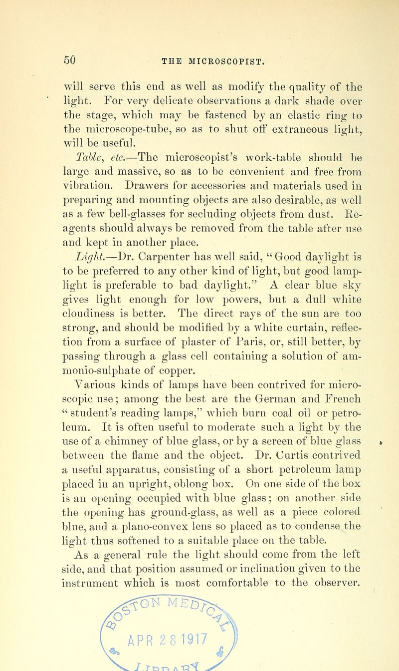 will serve this end as well as modify the quality of the light. For very delicate observations a dark shade over the stage, which may be fastened by an elastic ring to the microscope-tube, so as to shut off extraneous light, will be useful. Tahle^ etc.—The microscopist's work-table should be large and massive, so as to be convenient and free from vibration. Drawers for accessories and materials used in preparing and mounting objects are also desirable, as well as a few bell-glasses for secluding objects from dust. Re- agents should always be removed from the table after use and kept in another place. Light.—Dr. Carpenter has well said, Good daylight is to be preferred to any other kind of light, but good lamp- light is preferable to bad daylight. A clear blue sky gives light enough for low powers, but a dull white cloudiness is better. The direct rays of the sun are too strong, and should be modified by a white curtain, reflec- tion from a surface of plaster of Paris, or, still better, by passing through a glass cell containing a solution of am- monio-sulphate of copper. Various kinds of lamps have been contrived for micro- scopic use; among the best are the German and French  student's reading lamps, which burn coal oil or petro- leum. It is often useful to moderate such a light by the use of a chimney of blue glass, or by a screen of blue glass between the flame and the object. Dr. Curtis contrived a useful apparatus, consisting of a short petroleum lamp placed in an upright, oblong box. On one side of the box is an opening occupied with blue glass; on another side the opening has ground-glass, as well as a piece colored blue, and a plano-convex lens so placed as to condense the light thus softened to a suitable place on the table. As a general rule the light should come from the left side, and that position assumed or inclination given to the instrument which is most comfortable to the observer. APR 281917 _ I