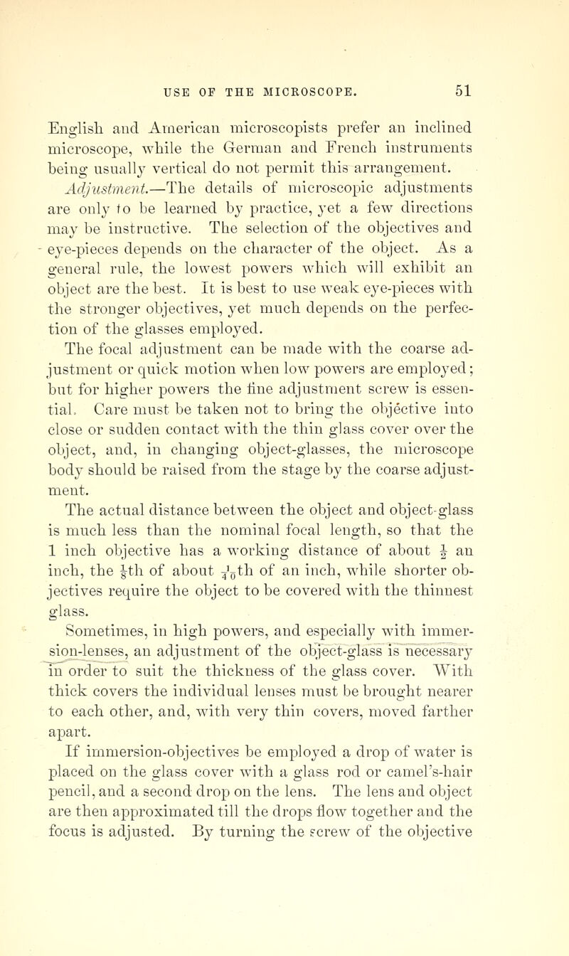 Englisli aud American microscopists prefer an inclined microscope, while the German and French instruments heing usually vertical do not permit this arrangement. Adjustment.—The details of microscopic adjustments are only to be learned by practice, yet a few directions may be instructive. The selection of the objectives and eye-pieces depends on the character of the object. As a general rule, the lowest powers which will exhibit an object are the best. It is best to use weak eye-pieces with the stronger objectives, yet much depends on the perfec- tion of the glasses employed. The focal adjustment can be made with the coarse ad- justment or quick motion when low powers are employed; but for higher powers the line adjustment screw is essen- tial. Care must be taken not to bring the objective into close or sudden contact with the thin glass cover over the object, and, in changing object-glasses, the microscope body should be raised from the stage by the coarse adjust- ment. The actual distance between the object and object-glass is much less than the nominal focal length, so that the 1 inch objective has a working distance of about | an inch, the |th of about 4'oth of an inch, while shorter ob- jectives require the object to be covered with the thinnest glass. Sometimes, in high powers, and especially with immer- sion-lenses, an adjustment of the object-glass is necessary in order to suit the thickness of the glass cover. With thick covers the individual lenses must be brought nearer to each other, and, with very thin covers, moved farther apart. If immersion-objectives be employed a drop of water is placed on the glass cover with a glass rod or camel's-hair pencil, and a second drop on the lens. The lens and object are then approximated till the drops flow together and the focus is adjusted. By turning the fcrew of the objective