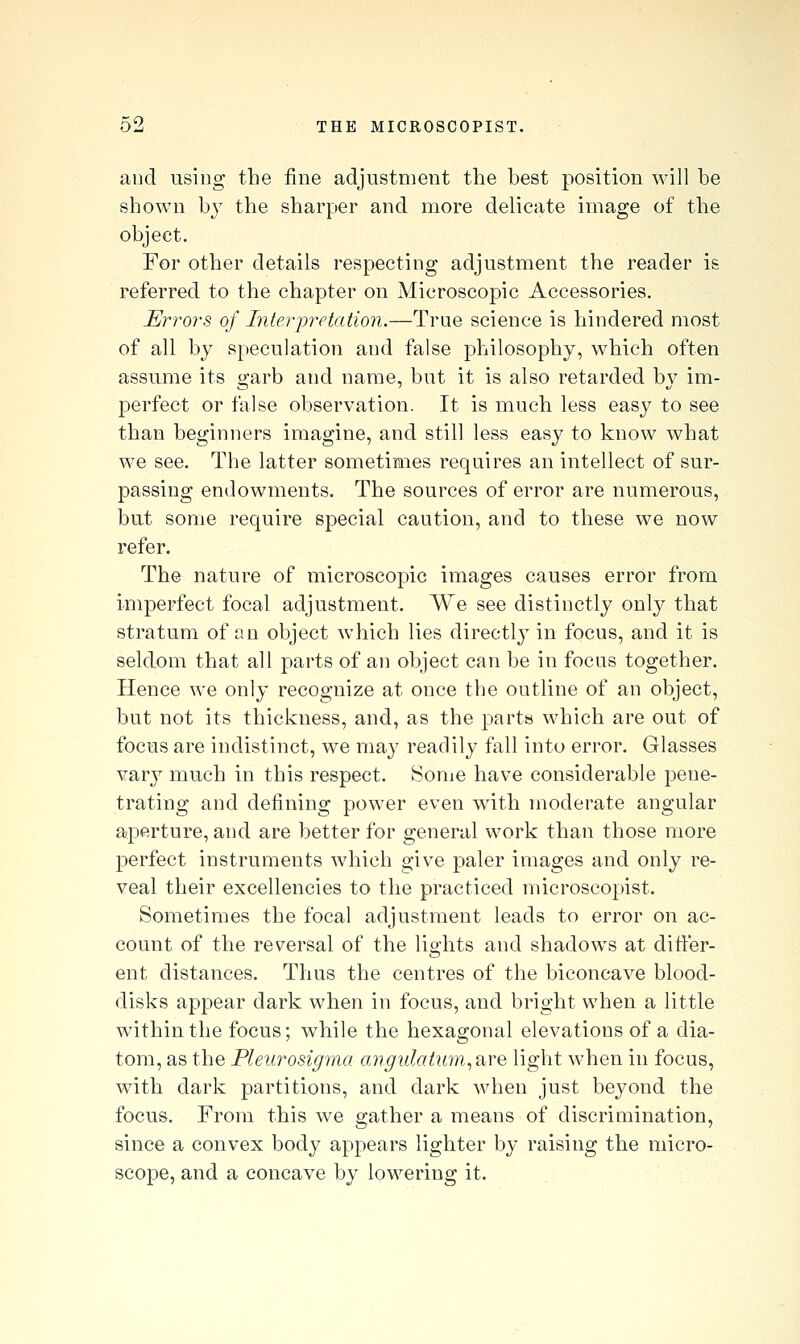 and using the fine adjustment the best position will he shown by the sharper and more delicate image of the object. For other details respecting adjustment the reader is referred to the chapter on Microscopic Accessories. J^rro?-s of Ititerpretation.—True science is hindered most of all by speculation and false philosophy, which often assume its garb and name, but it is also retarded by im- perfect or false observation. It is much less easy to see than beginners imagine, and still less easy to know what we see. The latter sometimes requires an intellect of sur- passing endowments. The sources of error are numerous, but some require special caution, and to these we now refer. The nature of microscopic images causes error from imperfect focal adjustment. We see distinctly only that stratum of an object which lies directly in focus, and it is seldom that all parts of an object can be in focus together. Hence we only recognize at once the outline of an object, but not its thickness, and, as the parts which are out of focus are indistinct, we may readily fall into error. Glasses vary much in this respect. Sonie have considerable pene- trating and defining power even with moderate angular aperture, and are better for general work than those more perfect instruments which give paler images and only re- veal their excellencies to the practiced microscopist. Sometimes the focal adjustment leads to error on ac- count of the reversal of the lights and shadows at difter- ent distances. Thus the centres of the biconcave blood- disks appear dark when in focus, and bright when a little within the focus; while the hexagonal elevations of a dia- tom, as the Pleurosigma aiigulatiim,a,Ye light when in focus, with dark partitions, and dark when just beyond the focus. From this we gather a means of discrimination, since a convex body appears lighter by raising the micro- scope, and a concave by lowering it.