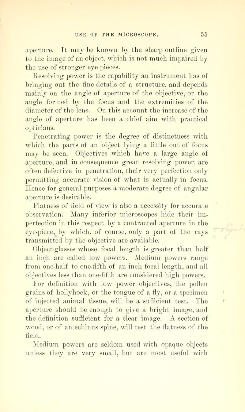 aperture. It may be known by the sharp outline given to the image of an object, which is not much impaired by the use of stronger eye pieces. _ Eesolving power is tlie capability an instrument has of bringing out the fine details of a structure, and depends mainly on the angle of aperture of the objective, or the angle formed hy the focus and the extremities of the diameter of the lens. On this account the increase of the angle of aperture has been a chief aim with practical opticians. Penetrating power is the degree of distinctness with which the parts of an object lying a little out of focus may be seen. Objectives which have a large angle of aperture, and in consequence great resolving power, are often defective in penetration, their very perfection only permitting accurate vision of what is actually in focus. Hence for general purposes a moderate degree of angular aperture is desirable. Flatness of field of view is also a necessity for accurate observation. Many inferior microscopes hide their im- j)erfection in this respect by a contracted aperture in the . /v eye-pieee,^ by which, of course, only a part of the rays transmitted by the objective are available. Object-glasses whose focal length is greater than half an inch are called low powers. Medium powers range from one-half to one-fifth of an inch focal length, and all objectives less than one-fifth are considered high powers. For definition with low power objectives, the pollen grains of hollyhock, or the tongue of a fly, or a specimen of injected animal tissue, will be a sufficient test. The aperture should be enough to give a bright image, and the definition sufficient for a clear image. A section of wood, or of an echinus spine, will test the flatness of the field. Medium powers are seldom used with ojDaque objects unless they are very small, but are most useful with ■■r'h^^'