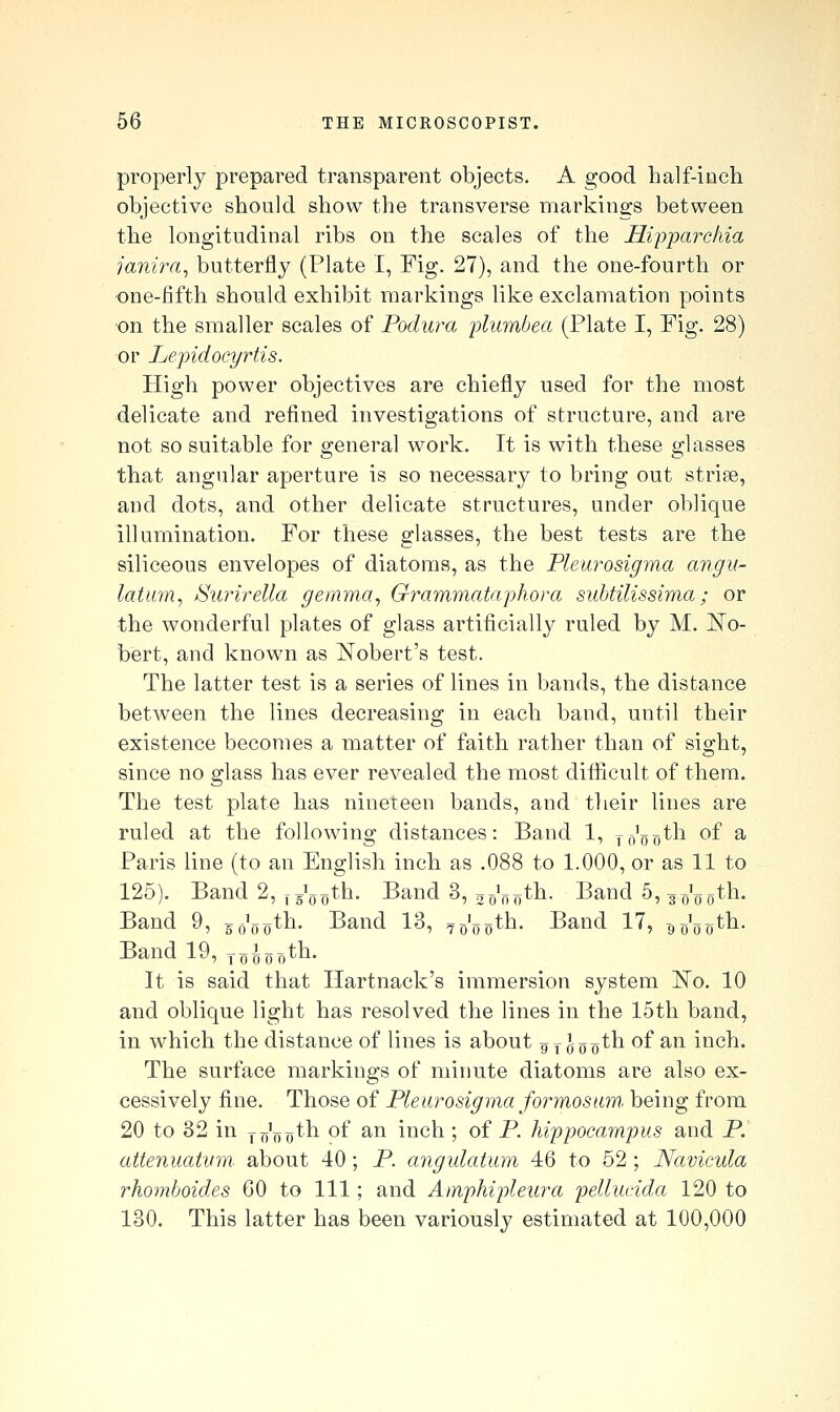 properly prepared transparent objects. A good half-inch objective should show the transverse markings between the longitudinal ribs on the scales of the Hi'p'parchia janira, butterfly (Plate I, Fig. 27), and the one-fourth or •one-fifth should exhibit markings like exclamation points on the smaller scales of Podura ylumbea (Plate I, Pig. 28) or Lepidocyrtis. High power objectives are chiefly used for the most delicate and refined investigations of structure, and are not so suitable for general work. It is with these glasses that angular aperture is so necessary to bring out striae, and dots, and other delicate structures, under oblique illumination. For these glasses, the best tests are the siliceous envelopes of diatoms, as the Pleurosigma angu- latum, Surirella gemma, Grammataphora subtilissima; or the wonderful plates of glass artificially^ ruled by M. ]^o- bert, and known as Nobert's test. The latter test is a series of lines in bands, the distance between the lines decreasing in each band, until their existence becomes a matter of faith rather than of sight, since no glass has ever revealed the most difiicult of them. The test plate has nineteen bands, and their lines are ruled at the following distances: Band 1, y,/„^,th of a Paris line (to an English inch as .088 to 1.000, or as 11 to 125). Band 2, f g'goth. Band 3, ^p'^^^th. Band 5, g^^^oth. Band 9, g^'goth. Band 13, ^g'^pth. Band 17, -go'^Qth. Band 19, ^^l^j^th. It is said that Ilartnack's immersion system ]^o. 10 and oblique light has resolved the lines in the 15th band, in which the distance of lines is about ^y Joo^^ ^^ ^^^ inch. The surface markings of minute diatoms are also ex- cessively fine. Those of Pleurosigma formosam. being from 20 to 32 in y ^j'^j^th of an inch ; of P. hippocampus and P. attenuatum, about 40 ; P. angulatum 46 to 52 ; Navicula rhomboides 60 to 111; and Atnphipleura pellucida 120 to 130. This latter has been variously estimated at 100,000