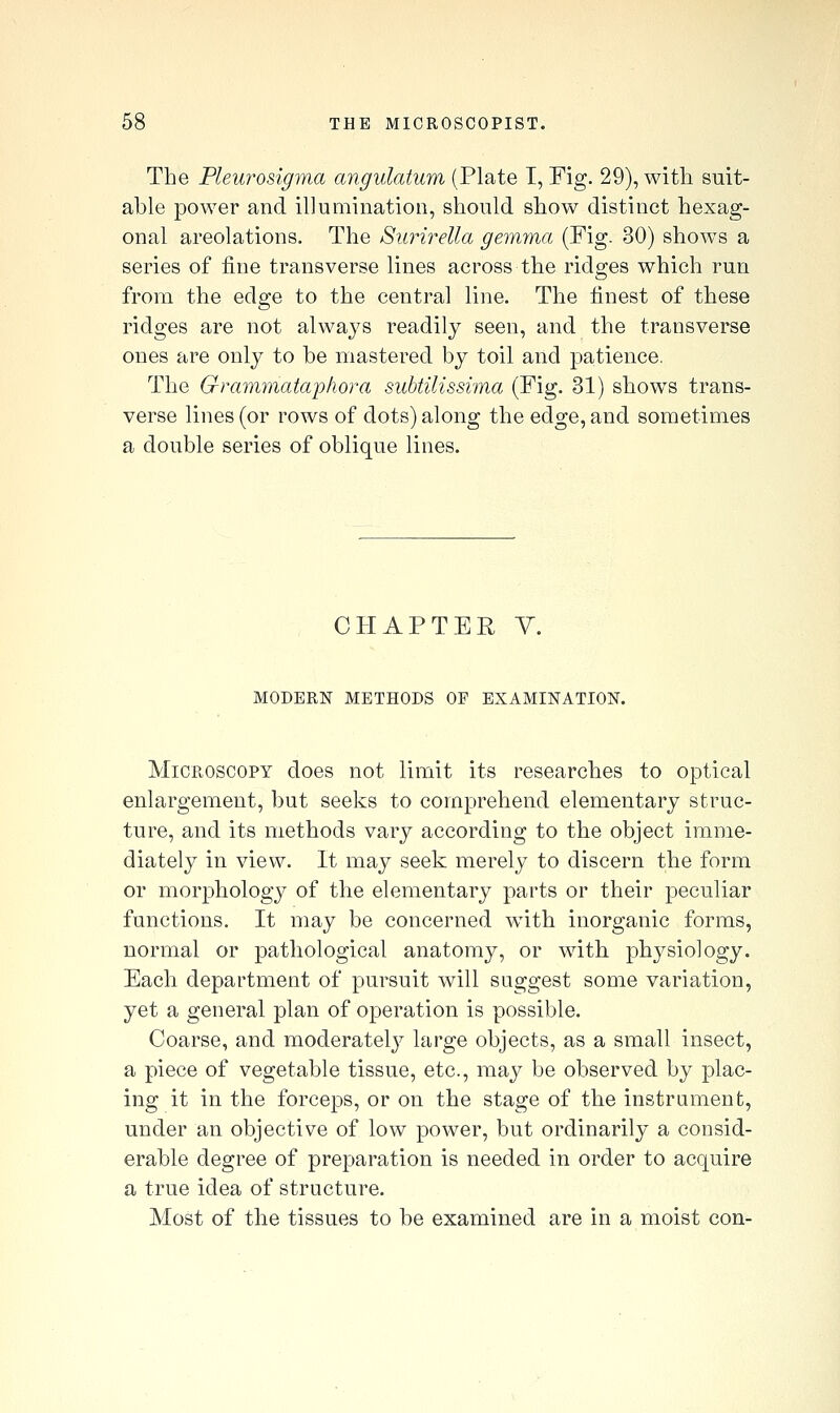 The Pleurosigma angulatum (Plate T, Fig. 29), with suit- able power and illumination, should show distinct hexag- onal areolations. The Surirella gemma (Fig. 30) show^s a series of fine transverse lines across the ridges which run from the edge to the central line. The finest of these ridges are not always readily seen, and the transverse ones are only to be mastered by toil and patience. The Grammataj)hora subtilissima (Fig. 31) shows trans- verse lines (or rows of dots) along the edge, and sometimes a double series of oblique lines. CHAPTER y. MODERN METHODS OF EXAMINATION. Microscopy does not limit its researches to optical enlargement, but seeks to comprehend elementary struc- ture, and its methods vary according to the object imme- diately in view. It may seek merely to discern the form or morphology of the elementary parts or their peculiar functions. It may be concerned with inorganic forms, normal or pathological anatomy, or with physiology. Each department of pursuit will suggest some variation, yet a general plan of operation is possible. Coarse, and moderately large objects, as a small insect, a piece of vegetable tissue, etc., may be observed by plac- ing it in the forceps, or on the stage of the instrument, under an objective of low power, but ordinarily a consid- erable degree of preparation is needed in order to acquire a true idea of structure. Most of the tissues to be examined are in a moist con-
