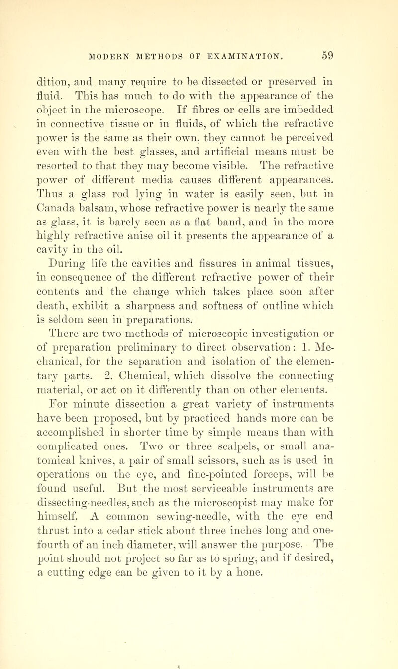 dition, and many require to be dissected or preserved in fluid. This has miicli to do with the appearance of the object in the microscope. If fibres or cells are imbedded in connective tissue or in fluids, of which the refractive power is the same as their own, they cannot be perceived even with the best glasses, and artificial means must be resorted to that they may become visible. The refractive power of ditt'erent media causes different appearances. Thus a glass rod lying in Avater is easily seen, but in Canada balsam, whose refractive power is nearly the same as glass, it is barely seen as a flat band, and in the more highly refractive anise oil it presents the appearance of a cavity in the oil. During life the cavities and fissures in animal tissues, in consequence of the different refractive power of their contents and the change which takes place soon after death, exhibit a sharpness and softness of outline which is seldom seen in preparations. There are two methods of microscopic investigation or of preparation preliminary to direct observation: 1. Me- chanical, for the separation and isolation of the elemen- tary parts. 2. Chemical, which dissolve the connecting material, or act on it differently than on other elements. For minute dissection a great variety of instruments have been proposed, but by practiced hands more can be accomplished in shorter time by simple means than with complicated ones. Two or three scalpels, or small ana- tomical knives, a pair of small scissors, such as is used in operations on the eye, and fine-pointed forceps, will be found useful. But the most serviceable instruments are dissecting-needles, such as the raicroscopist may make for himself. A common sewing-needle, with the eye end thrust into a cedar stick about three inches long and one- fourth of an inch diameter, will answer the purpose. The point should not project so far as to spring, and if desired, a cutting edge can be given to it by a hone.
