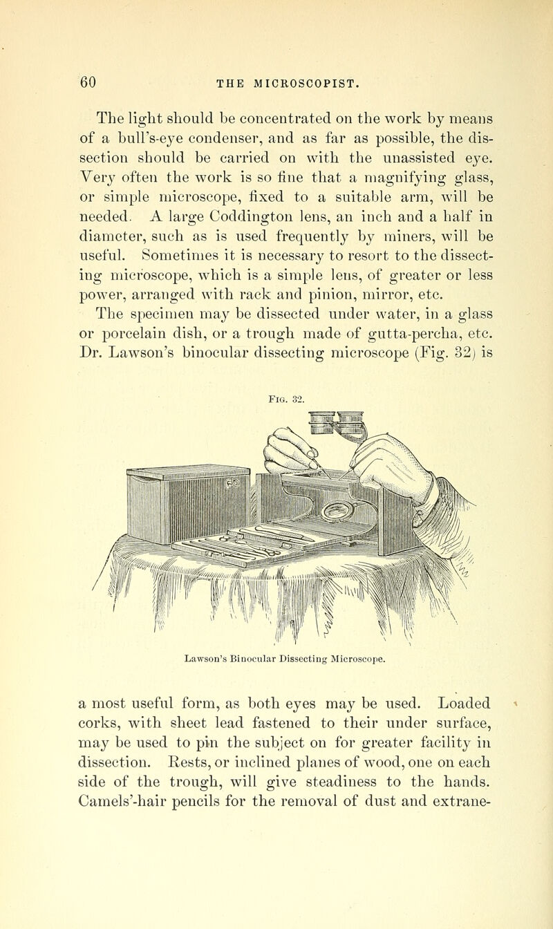 The light should be concentrated on the work by means of a bulFs-eye condenser, and as far as possible, the dis- section should be carried on with the unassisted eye. Very often the work is so fine that a magnifying glass, or simple microscope, fixed to a suitable arm, will be needed. A large Coddington lens, an inch and a half in diameter, such as is used frequently by miners, will be useful. Sometimes it is necessary to resort to the dissect- ing microscope, which is a simple lens, of greater or less power, arranged with rack and pinion, mirror, etc. The specimen may be dissected under water, in a glass or porcelain dish, or a trough made of gutta-percha, etc. Dr. Lawson's binocular dissecting microscope (Fig. 32) is Fig. 32. Lawson's Binocular Dissecting Microscope. a most useful form, as both eyes may be used. Loaded corks, with sheet lead fastened to their under surface, may be used to pin the subject on for greater facility in dissection. Rests, or inclined planes of wood, one on each side of the trough, will give steadiness to the hands. Camels'-hair pencils for the removal of dust and extrane-