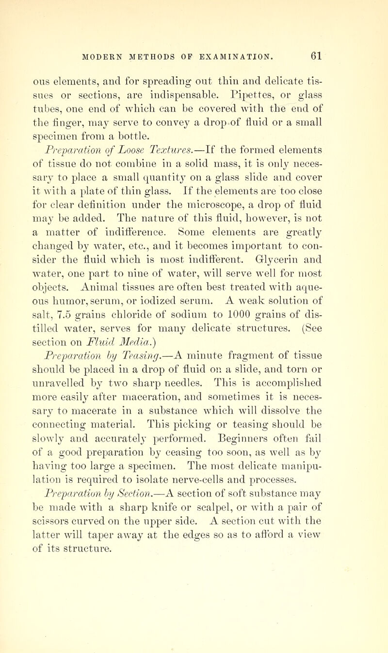 ous elements, and for spreading out thin and delicate tis- sues or sections, are indispensable. Pipettes, or glass tubes, one end of which can be covered with the end of the finger, may serve to convey a drop of fluid or a small specimen from a bottle. Preparation of Loose Textures.—If the formed elements of tissue do not combine in a solid mass, it is only neces- sarj^ to place a small quantity on a glass slide and cover it with a plate of thin glass. If the elements are too close for clear definition under the microscope, a drop of fluid may be added. The nature of this fluid, however, is not a matter of indiflerence. Some elements are greatly changed by water, etc., and it becomes important to con- sider the fluid which is most indifferent. Glycerin and water, one part to nine of water, will serve well for most objects. Animal tissues are often best treated with aque- ous humor, serum, or iodized serum. A weak solution of salt, 7.5 grains chloride of sodium to 1000 grains of dis- tilled water, serves for many delicate structures. (See section on Fluid Media.) Pre-paraiion by Teasing.—A minute fragment of tissue should be placed in a drop of fluid on a slide, and torn or unravelled by two sharp needles. This is accomplished more easily after maceration, and sometimes it is neces- sary to macerate in a substance which will dissolve the connecting material. This picking or teasing should be slowly and accurately performed. Beginners often fail of a good preparation by ceasing too soon, as well as by having too large a specimen. The most delicate manipu- lation is required to isolate nerve-cells and processes. Preparation by Section.—A section of soft substance may be made with a sharp knife or scalpel, or with a pair of scissors curved on the upper side. A section cut with the latter will taper away at the edges so as to aftbrd a view of its structure.