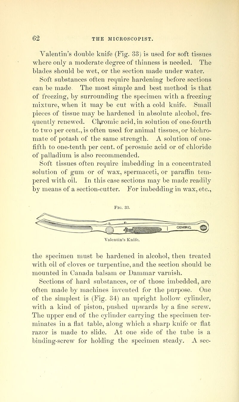 Valentin's double knife (Fig. 33) is used for soft tissues where only a moderate degree of thinness is needed. The blades should be wet, or the section made under water. Soft substances often require hardening before sections can be made. The most simple and best method is that of freezing, by surrounding the specimen with a freezing- mixture, when it may be cut with a cold knife. Small pieces of tissue may be hardened in absolute alcohol, fre- quentij' renewed. Cli^romic acid, in solution of one-fourth to two per cent., is often used for animal tissues, or bichro- mate of potash of the same strength. A solution of one- fifth to one-tenth per cent, of perosmic acid or of chloride of palladium is also recommended. Soft tissues often require imbedding in a concentrated solution of gum or of wax, spermaceti, or paraffin tem- pered with oil. In this case sections may be made readily by means of a section-cutter. For imbedding in wax, etc., Fig. 3-3. Valentin's Knife. the specimen must be hardened in alcohol, then treated with oil of cloves or turpentine, and the section should be mounted in Canada balsam or Dammar varnish. Sections of hard substances, or of those imbedded, are often made by machines invented for the purpose. One of the simplest is (Fig. 34) an upright hollow cylinder, with a kind of piston, pushed upwards by a fine screw. The upper end of the cylinder carrying the specimen ter- minates in a flat table, along which a sharp knife or flat razor is made to slide. At one side of the tube is a binding-screw for holding the specimen steady. A sec-