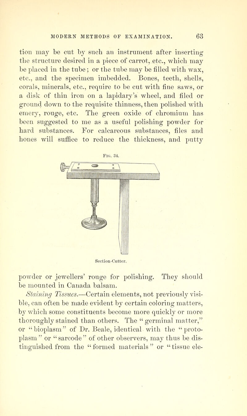 tion may be cut by snch an instrument after inserting the structure desired in a piece of carrot, etc., which may be phiced in the tube; or the tube may be filled with wax, etc., and the specimen imbedded. Bones, teeth, shells, corals, minerals, etc., require to be cut with fine saws, or a disk of thin iron on a lapidary's wheel, and filed or ground down to the requisite thinness, then polished with emery, rouge, etc. The green oxide of chromium has been suggested to me as a useful polishing powder for hard substances. For calcareous substances, files and hones will sufiice to reduce the thickness, and putty Fig. 34. Section-Cutter. powder or jewellers' rouge for polishing. They should be mounted in Canada balsam. Staining Tissues.—Certain elements, not previously visi- ble, can often be made evident by certain coloring matters, by w^hich some constituents become more quickly or more thoroughly stained than others. The germinal matter, or bioplasm of Dr. Beale, identical with the proto- plasm or sarcode of other observers, may thus be dis- tinguished from the formed materials or tissue ele-